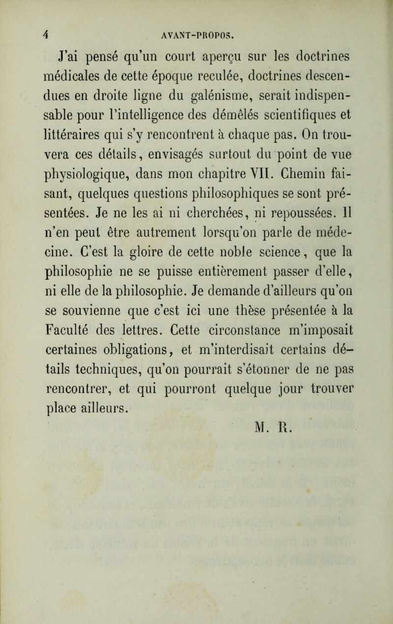 J’ai pensé qu’un court aperçu sur les doctrines médicales de cette époque reculée, doctrines descen- dues en droite ligne du galénisme, serait indispen- sable pour l’intelligence des démêlés scientifiques et littéraires qui s’y rencontrent à chaque pas. On trou- vera ces détails, envisagés surtout du point de vue physiologique, dans mon chapitre YIÏ. Chemin fai- sant, quelques questions philosophiques se sont pré- sentées. Je ne les ai ni cherchées, ni repoussées. Il n’en peut être autrement lorsqu’on parle de méde- cine. C’est la gloire de cette noble science, que la philosophie ne se puisse entièrement passer d’elle, ni elle de la philosophie. Je demande d’ailleurs qu’on se souvienne que c’est ici une thèse présentée à la Faculté des lettres. Cette circonstance m’imposait certaines obligations, et m’interdisait certains dé- tails techniques, qu’on pourrait s’étonner de ne pas rencontrer, et qui pourront quelque jour trouver place ailleurs. M. R.