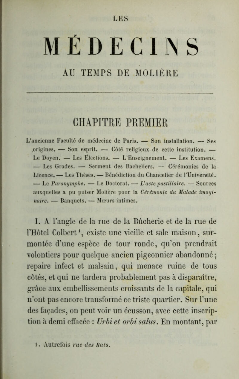 MÉDECINS AU TEMPS DE MOLIÈRE CHAPITRE PREMIER L'ancienne Faculté de médecine de Paris. — Son installation. — Ses .origines. — Son esprit. — Côté religieux de cette institution. — Le Doyen. — Les Élections. — L’Enseignement. — Les Examens. — Les Grades. — Serment des Bacheliers. — Cérémonies de la Licence. — Les Thèses. — Bénédiction du Chancelier de l’Université. — Le Paranymphe. — Le Doctorat. — L'acte pastillaire. — Sources auxquelles a pu puiser Molière pour la Cérémonie du Malade imayi- naire. — Banquets. — Mœurs intimes. I. A l’angle de la rue de la Bûcherie et de la rue de l’Hôtel Colbert1, existe une -vieille et sale maison, sur- montée d’une espèce de tour ronde, qu’on prendrait volontiers pour quelque ancien pigeonnier abandonné ; repaire infect et malsain, qui menace ruine de tous côtés, et qui ne tardera probablement pas à disparaître, grâce aux embellissements croissants de la capitale, qui n’ont pas encore transformé ce triste quartier. Sur l’une des façades, on peut voir un écusson, avec cette inscrip- tion à demi effacée : Urbi et orbi salus. En montant, par . Autrefois rue des Rcils.