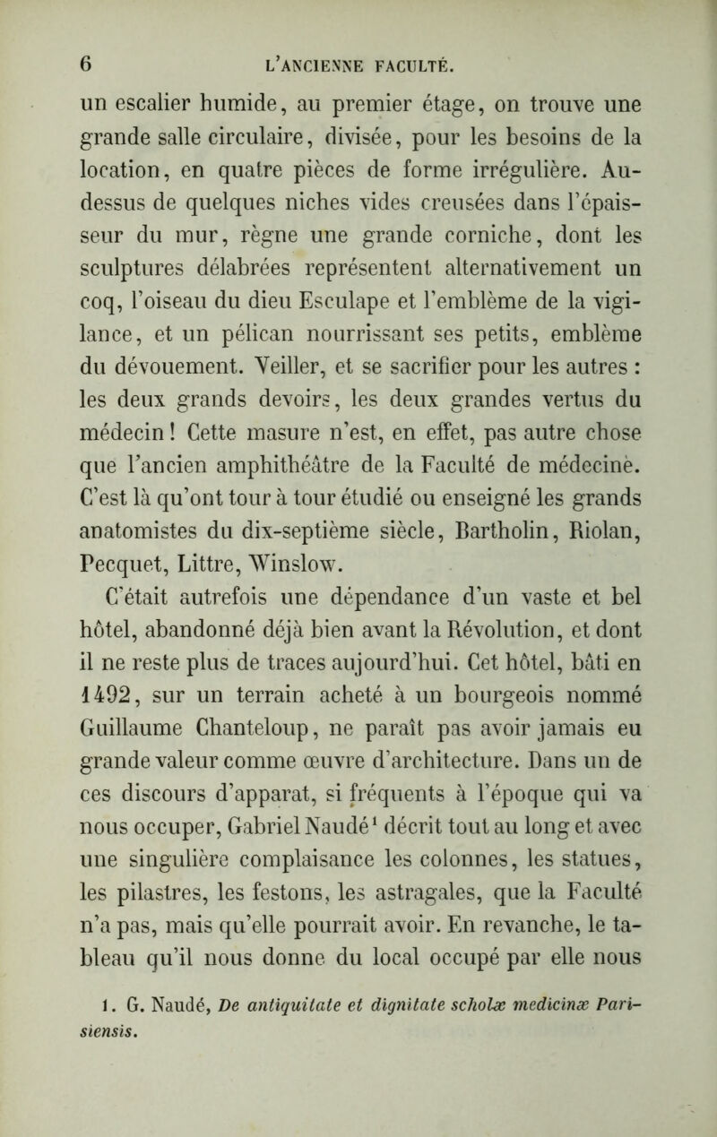 un escalier humide, au premier étage, on trouve une grande salle circulaire, divisée, pour les besoins de la location, en quatre pièces de forme irrégulière. Au- dessus de quelques niches vides creusées dans l’épais- seur du mur, règne une grande corniche, dont les sculptures délabrées représentent alternativement un coq, l’oiseau du dieu Esculape et l’emblème de la vigi- lance, et un pélican nourrissant ses petits, emblème du dévouement. Yeiller, et se sacrifier pour les autres : les deux grands devoirs, les deux grandes vertus du médecin ! Cette masure n’est, en effet, pas autre chose que l’ancien amphithéâtre de la Faculté de médecine. C’est là qu’ont tour à tour étudié ou enseigné les grands anatomistes du dix-septième siècle, Bartholin, Riolan, Pecquet, Littré, AVinslow. C’était autrefois une dépendance d’un vaste et bel hôtel, abandonné déjà bien avant la Révolution, et dont il ne reste plus de traces aujourd’hui. Cet hôtel, bâti en 1492, sur un terrain acheté à un bourgeois nommé Guillaume Chanteloup, ne paraît pas avoir jamais eu grande valeur comme œuvre d’architecture. Dans un de ces discours d’apparat, si fréquents à l’époque qui va nous occuper, Gabriel Naudé1 décrit tout au long et avec une singulière complaisance les colonnes, les statues, les pilastres, les festons, les astragales, que la Faculté n’a pas, mais qu’elle pourrait avoir. En revanche, le ta- bleau qu’il nous donne du local occupé par elle nous 1. G. Naudé, De antiquilate et dignitate scholæ medicinæ Pari- siensis.