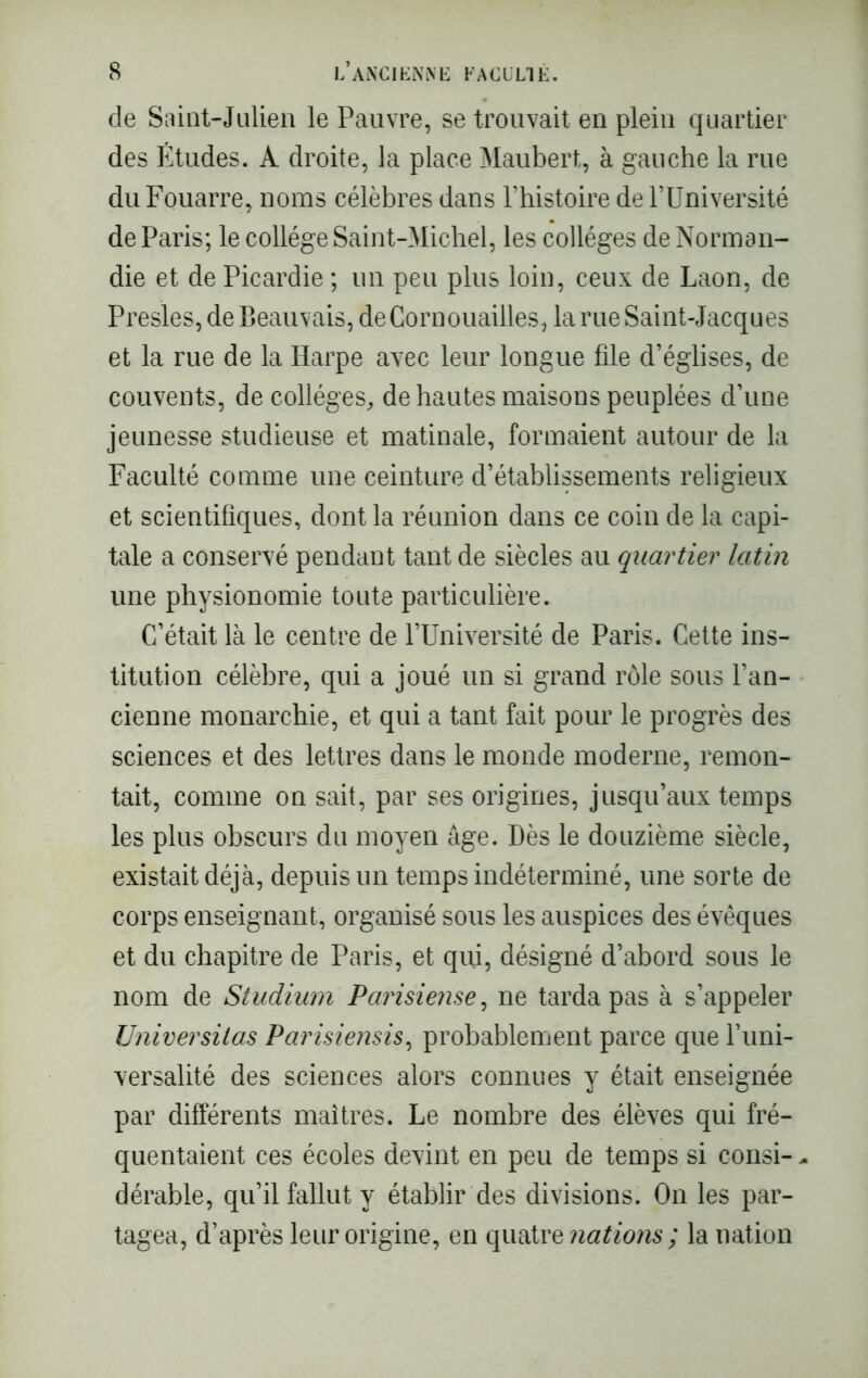 de Saint-Julien le Pauvre, se trouvait en plein quartier des Études. A droite, la place Maubert, à gauche la rue du Fouarre, noms célèbres dans l’histoire de l’Université de Paris; le collège Saint-Michel, les collèges de Norman- die et de Picardie ; un peu plus loin, ceux de Laon, de Presles, de Beauvais, de Cornouailles, la rue Saint-Jacques et la rue de la Harpe avec leur longue file d’églises, de couvents, de collèges, de hautes maisons peuplées d’une jeunesse studieuse et matinale, formaient autour de la Faculté comme une ceinture d’établissements religieux et scientifiques, dont la réunion dans ce coin de la capi- tale a conservé pendant tant de siècles au quartier latin une physionomie toute particulière. C’était là le centre de l’Université de Paris. Cette ins- titution célèbre, qui a joué un si grand rôle sous l’an- cienne monarchie, et qui a tant fait pour le progrès des sciences et des lettres dans le monde moderne, remon- tait, comme on sait, par ses origines, jusqu’aux temps les plus obscurs du moyen âge. Dès le douzième siècle, existait déjà, depuis un temps indéterminé, une sorte de corps enseignant, organisé sous les auspices des évêques et du chapitre de Paris, et qui, désigné d’abord sous le nom de Studium Parisiense, ne tarda pas à s’appeler Universitas Parisiensis, probablement parce que l’uni- versalité des sciences alors connues y était enseignée par différents maîtres. Le nombre des élèves qui fré- quentaient ces écoles devint en peu de temps si consi- - dérable, qu’il fallut y établir des divisions. On les par- tagea, d’après leur origine, en quatre nations ; la nation