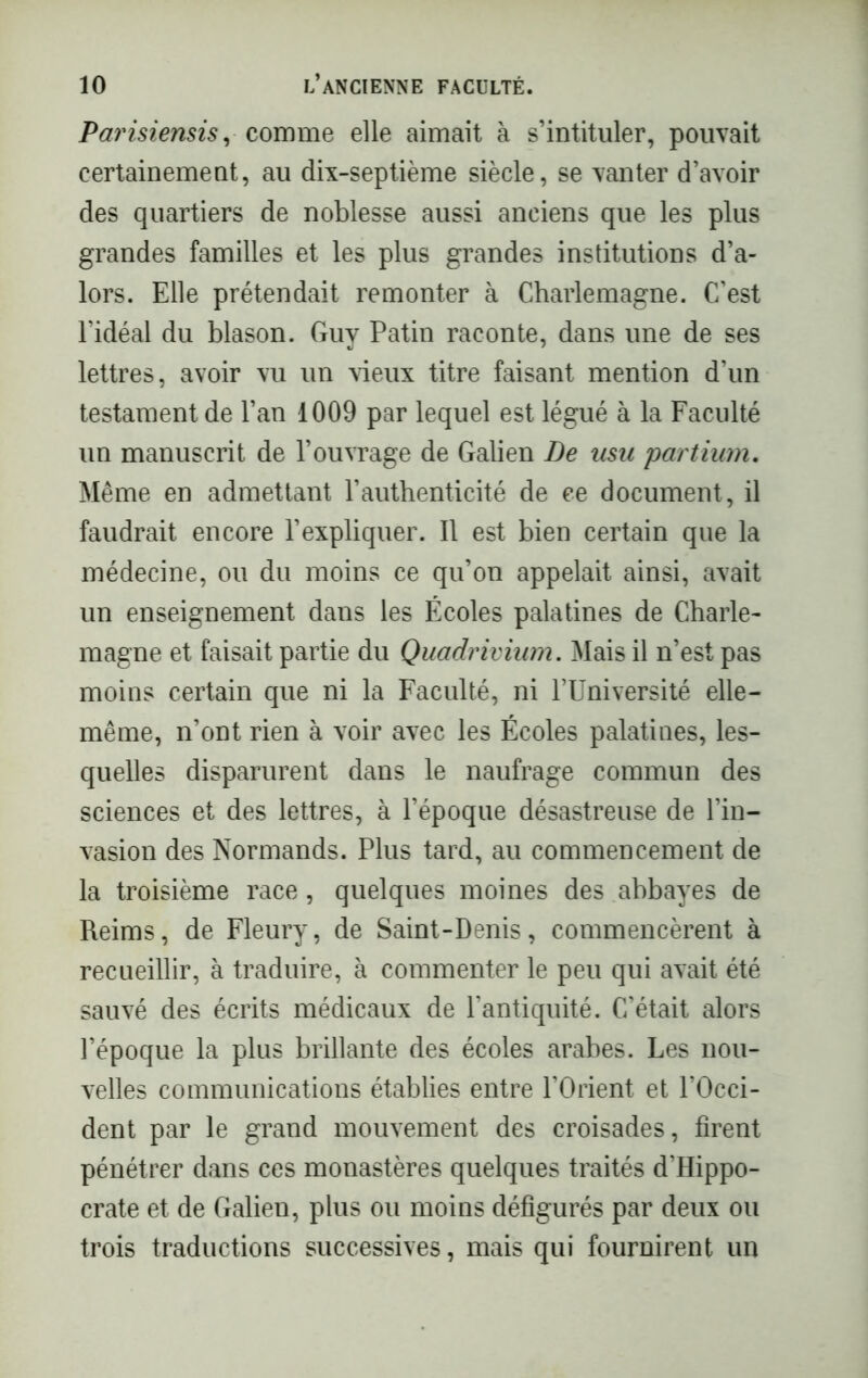 Parisiensis, comme elle aimait à s’intituler, pouvait certainement, au dix-septième siècle, se vanter d’avoir des quartiers de noblesse aussi anciens que les plus grandes familles et les plus grandes institutions d’a- lors. Elle prétendait remonter à Charlemagne. C’est l’idéal du blason. Guy Patin raconte, dans une de ses lettres, avoir vu un vieux titre faisant mention d’un testament de l’an 1009 par lequel est légué à la Faculté un manuscrit de l’ouvrage de Galien De usu partium. Même en admettant l’authenticité de ce document, il faudrait encore l’expliquer. Il est bien certain que la médecine, ou du moins ce qu’on appelait ainsi, avait un enseignement dans les Écoles palatines de Charle- magne et faisait partie du Quadrivium. Mais il n’est pas moins certain que ni la Faculté, ni l’Université elle- même, n’ont rien à voir avec les Écoles palatines, les- quelles disparurent dans le naufrage commun des sciences et des lettres, à l’époque désastreuse de l’in- vasion des Normands. Plus tard, au commencement de la troisième race, quelques moines des abbayes de Reims, de Fleury, de Saint-Denis, commencèrent à recueillir, à traduire, à commenter le peu qui avait été sauvé des écrits médicaux de l’antiquité. C’était alors l’époque la plus brillante des écoles arabes. Les nou- velles communications établies entre l’Orient et l’Occi- dent par le grand mouvement des croisades, firent pénétrer dans ces monastères quelques traités d’Hippo- crate et de Galien, plus ou moins défigurés par deux ou trois traductions successives, mais qui fournirent un