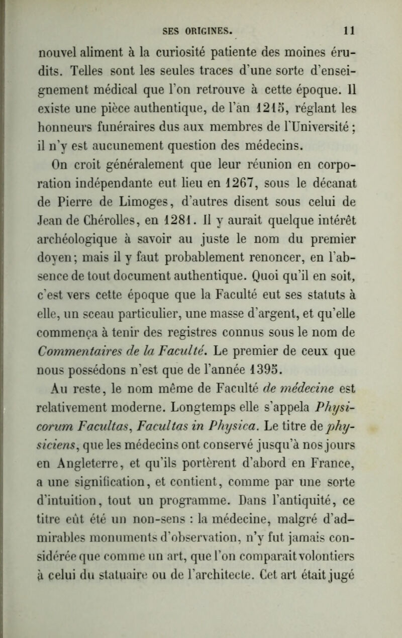 nouvel aliment à la curiosité patiente des moines éru- dits. Telles sont les seules traces d’une sorte d’ensei- gnement médical que l’on retrouve à cette époque. 11 existe une pièce authentique, de l’àn 1215, réglant les honneurs funéraires dus aux membres de l'Université ; il n’y est aucunement question des médecins. On croit généralement que leur réunion en corpo- ration indépendante eut lieu en 1267, sous le décanat de Pierre de Limoges, d’autres disent sous celui de Jean de Chérolles, en 1281. Il y aurait quelque intérêt archéologique à savoir au juste le nom du premier doyen ; mais il y faut probablement renoncer, en l’ab- sence de tout document authentique. Quoi qu’il en soit, c’est vers cette époque que la Faculté eut ses statuts à elle, un sceau particulier, une masse d’argent, et qu’elle commença à tenir des registres connus sous le nom de Commentaires de la Faculté. Le premier de ceux que nous possédons n’est que de Tannée 1395. Au reste, le nom même de Faculté de médecine est relativement moderne. Longtemps elle s’appela Physi- corum Facidtas, Facultas in Physica. Le titre de phy- siciens, que les médecins ont conservé jusqu’à nos jours en Angleterre, et qu’ils portèrent d’abord en France, a une signification, et contient, comme par une sorte d’intuition, tout un programme. Dans l’antiquité, ce titre eût été un non-sens : la médecine, malgré d’ad- mirables monuments d’observation, n’y fut jamais con- sidérée que comme un art, que Ton comparait volontiers à celui du statuaire ou de l’architecte. Cet art était jugé