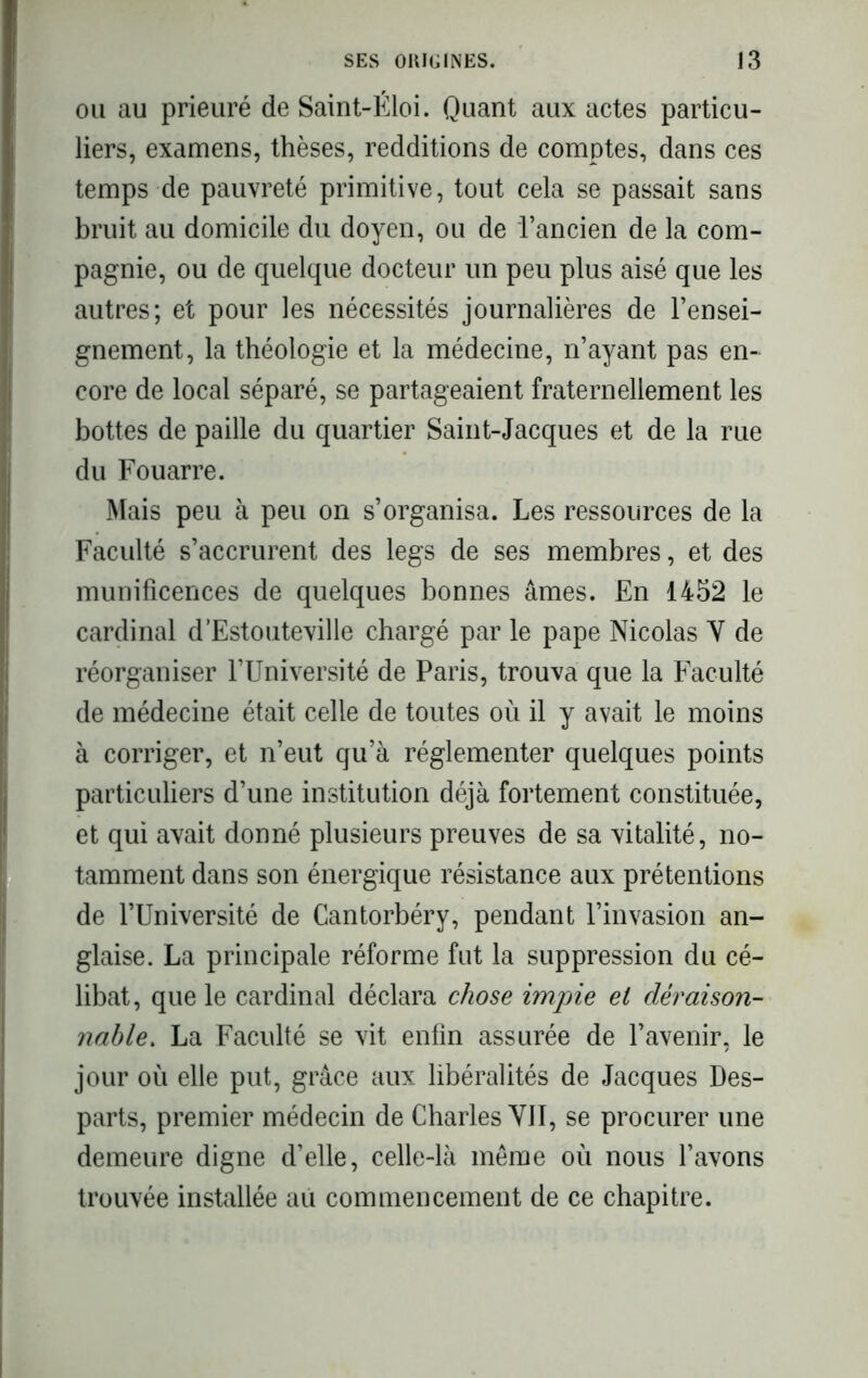 ou au prieuré de Saint-Éloi. Quant aux actes particu- liers, examens, thèses, redditions de comptes, dans ces temps de pauvreté primitive, tout cela se passait sans bruit au domicile du doyen, ou de l’ancien de la com- pagnie, ou de quelque docteur un peu plus aisé que les autres; et pour les nécessités journalières de l’ensei- gnement, la théologie et la médecine, n’ayant pas en- core de local séparé, se partageaient fraternellement les bottes de paille du quartier Saint-Jacques et de la rue du Fouarre. Mais peu à peu on s’organisa. Les ressources de la Faculté s’accrurent des legs de ses membres, et des munificences de quelques bonnes âmes. En 1452 le cardinal d’Estouteville chargé par le pape Nicolas Y de réorganiser l’Université de Paris, trouva que la Faculté de médecine était celle de toutes où il y avait le moins à corriger, et n’eut qu’à réglementer quelques points particuliers d’une institution déjà fortement constituée, et qui avait donné plusieurs preuves de sa vitalité, no- tamment dans son énergique résistance aux prétentions de l’Université de Cantorbéry, pendant l’invasion an- glaise. La principale réforme fut la suppression du cé- libat, que le cardinal déclara chose impie el déraison- nable-. La Faculté se vit enfin assurée de l’avenir, le jour où elle put, grâce aux libéralités de Jacques Des- parts, premier médecin de Charles VJI, se procurer une demeure digne d’elle, celle-là même où nous l’avons trouvée installée au commencement de ce chapitre.