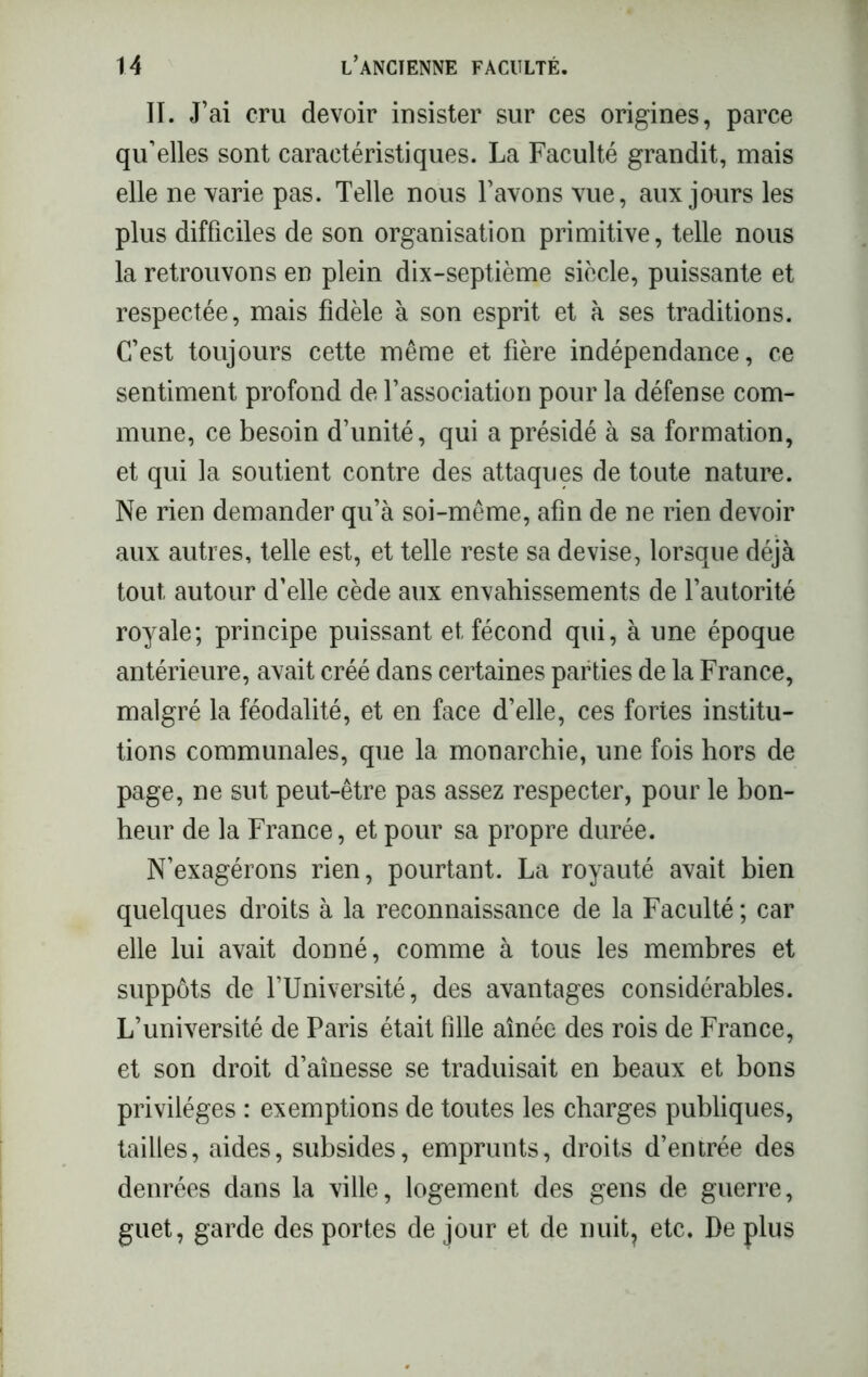 II. J’ai cru devoir insister sur ces origines, parce qu’elles sont caractéristiques. La Faculté grandit, mais elle ne varie pas. Telle nous l’avons vue, aux jours les plus difficiles de son organisation primitive, telle nous la retrouvons en plein dix-septième siècle, puissante et respectée, mais fidèle à son esprit et à ses traditions. C’est toujours cette même et fière indépendance, ce sentiment profond de l’association pour la défense com- mune, ce besoin d’unité, qui a présidé à sa formation, et qui la soutient contre des attaques de toute nature. Ne rien demander qu’à soi-même, afin de ne rien devoir aux autres, telle est, et telle reste sa devise, lorsque déjà tout autour d’elle cède aux envahissements de l’autorité royale; principe puissant et fécond qui, à une époque antérieure, avait créé dans certaines parties de la France, malgré la féodalité, et en face d’elle, ces fortes institu- tions communales, que la monarchie, une fois hors de page, ne sut peut-être pas assez respecter, pour le bon- heur de la France, et pour sa propre durée. N’exagérons rien, pourtant. La royauté avait bien quelques droits à la reconnaissance de la Faculté ; car elle lui avait donné, comme à tous les membres et suppôts de l’Université, des avantages considérables. L’université de Paris était fille aînée des rois de France, et son droit d’aînesse se traduisait en beaux et bons privilèges : exemptions de toutes les charges publiques, tailles, aides, subsides, emprunts, droits d’entrée des denrées dans la ville, logement des gens de guerre, guet, garde des portes de jour et de nuit? etc. De plus