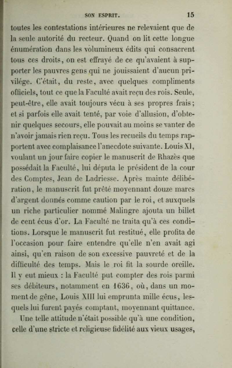 toutes les contestations intérieures ne relevaient que de la seule autorité du recteur. Quand on lit cette longue énumération dans les volumineux édits qui consacrent tous ces droits, on est effrayé de ce qu’avaient à sup- porter les pauvres gens qui ne jouissaient d’aucun pri- vilège. C’était, du reste, avec quelques compliments officiels, tout ce que la Faculté a^it reçu des rois. Seule, peut-être, elle avait toujours vécu à ses propres frais; et si parfois elle avait tenté, par voie d’allusion, d’obte- nir quelques secours, elle pouvait au moins se vanter de n’avoir jamais rien reçu. Tous les recueils du temps rap- portent avec complaisance l’anecdote suivante. Louis XI, voulant un jour faire copier le manuscrit de Rhazès que possédait la Faculté, lui députa le président de la cour des Comptes, Jean de Ladriesse. Après mainte délibé- ration , le manuscrit fut prêté moyennant douze marcs d’argent donnés comme caution par le roi, et auxquels un riche particulier nommé Malingre ajouta un billet de cent écus d’or. La Faculté ne traita qu’à ces condi- tions. Lorsque le manuscrit fut restitué, elle profita de l’occasion pour faire entendre qu’elle n’en avait agi ainsi, qu'en raison de son excessive pauvreté et de la difficulté des temps. Mais le roi fit la sourde oreille. Il y eut mieux : la Faculté put compter des rois parmi ses débiteurs, notamment en 1636. où, dans un mo- ment de gêne, Louis XIII lui emprunta mille écus, les- quels lui furent payés comptant, moyennant quittance. Une telle attitude n’était possible qu’à une condition, celle d’une stricte et religieuse fidélité aux vieux usages,