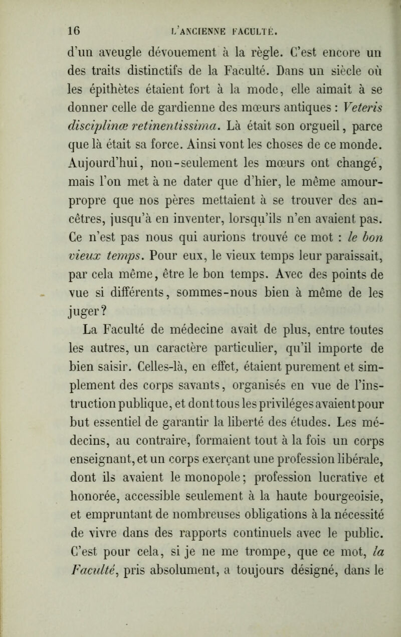 d’un aveugle dévouement à la règle. C’est encore un des traits distinctifs de la Faculté. Dans un siècle où les épithètes étaient fort à la mode, elle aimait à se donner celle de gardienne des mœurs antiques : Veteris disciplina* retinentissima. Là était son orgueil, parce que là était sa force. Ainsi vont les choses de ce monde. Aujourd’hui, nou-seulement les mœurs ont changé, mais l’on met à ne dater que d’hier, le même amour- propre que nos pères mettaient à se trouver des an- cêtres, jusqu’à en inventer, lorsqu’ils n’en avaient pas. Ce n’est pas nous qui aurions trouvé ce mot : le bon vieux temps. Pour eux, le vieux temps leur paraissait, par cela même, être le bon temps. Avec des points de vue si différents, sommes-nous bien à même de les juger? La Faculté de médecine avait de plus, entre toutes les autres, un caractère particulier, qu’il importe de bien saisir. Celles-là, en effet, étaient purement et sim- plement des corps savants, organisés en vue de l’ins- truction publique, et dont tous les privilèges avaient pour but essentiel de garantir la liberté des études. Les mé- decins, au contraire, formaient tout à la fois un corps enseignant, et un corps exerçant une profession libérale, dont ils avaient le monopole ; profession lucrative et honorée, accessible seulement à la haute bourgeoisie, et empruntant de nombreuses obligations à la nécessité de vivre dans des rapports continuels avec le public. C’est pour cela, si je ne me trompe, que ce mot, la Faculté, pris absolument, a toujours désigné, dans le