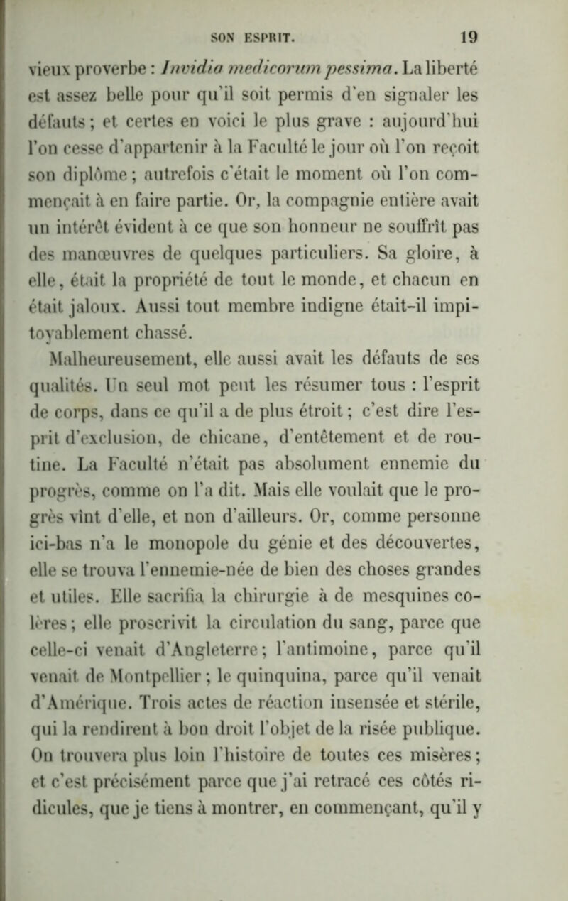 vieux proverbe : Invidia medicorum pessima. La liberté est assez belle pour qu’il soit permis d’en signaler les défauts ; et certes en voici le plus grave : aujourd’hui l’on cesse d’appartenir à la Faculté le jour où l’on reçoit son diplôme ; autrefois c’était le moment où l’on com- mençait à en faire partie. Or, la compagnie entière avait un intérêt évident à ce que son honneur ne souffrît pas des manœuvres de quelques particuliers. Sa gloire, à elle, était la propriété de tout le monde, et chacun en était jaloux. Aussi tout membre indigne était-il impi- toyablement chassé. Malheureusement, elle aussi avait les défauts de ses qualités. Un seul mot peut les résumer tous : l’esprit de corps, dans ce qu’il a de plus étroit ; c’est dire l’es- prit d’exclusion, de chicane, d’entêtement et de rou- tine. La Faculté n’était pas absolument ennemie du progrès, comme on l’a dit. Mais elle voulait que le pro- grès vint d'elle, et non d’ailleurs. Or, comme personne ici-bas n’a le monopole du génie et des découvertes, elle se trouva l’ennemie-née de bien des choses grandes et utiles. Elle sacrifia la chirurgie à de mesquines co- lères ; elle proscrivit la circulation du sang, parce que celle-ci venait d’Angleterre; l’antimoine, parce qu'il venait de Montpellier ; le quinquina, parce qu’il venait d’Amérique. Trois actes de réaction insensée et stérile, qui la rendirent à bon droit l’objet de la risée publique. On trouvera plus loin l’histoire de toutes ces misères ; et c’est précisément parce que j’ai retracé ces côtés ri- dicules, que je tiens à montrer, en commençant, qu'il y
