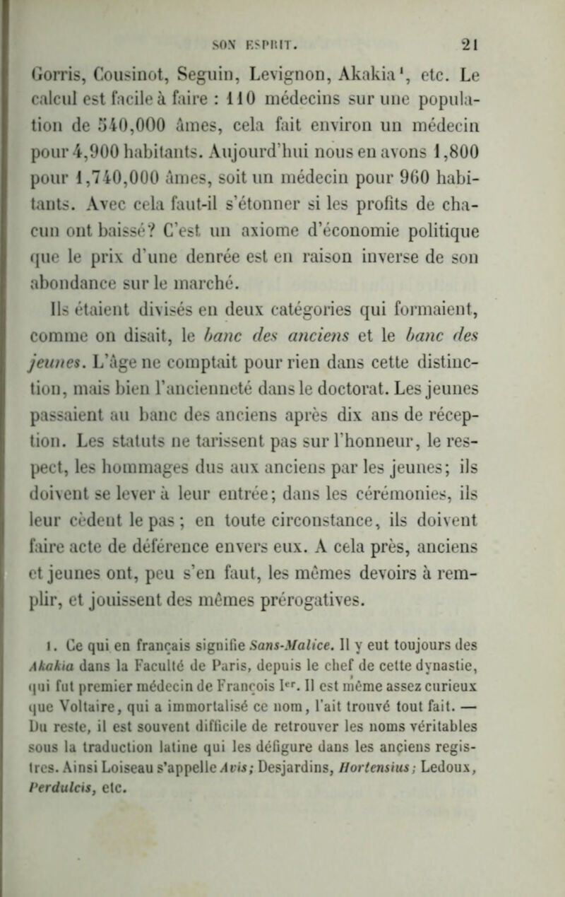 Gorris, Cousinot, Seguin, Levignon, Akakia1, etc. Le calcul est facile à faire : 110 médecins sur une popula- tion de 540,000 âmes, cela fait environ un médecin pour 4,900 habitants. Aujourd’hui nous en avons 1,800 pour 1,740,000 âmes, soit un médecin pour 900 habi- tants. Avec cela faut-il s’étonner si les profits de cha- cun ont baissé? C’est un axiome d’économie politique que le prix d’une denrée est en raison inverse de son abondance sur le marché. Ils étaient divisés en deux catégories qui formaient, comme on disait, le banc des anciens et le banc des jeunes. L’âge ne comptait pour rien dans cette distinc- tion, mais bien l’ancienneté dans le doctorat. Les jeunes passaient au banc des anciens après dix ans de récep- tion. Les statuts ne tarissent pas sur l’honneur, le res- pect, les hommages dus aux anciens par les jeunes; ils doivent se lèvera leur entrée; dans les cérémonies, ils leur cèdeutlepas; en toute circonstance, ils doivent faire acte de déférence envers eux. A cela près, anciens et jeunes ont, peu s’en faut, les mêmes devoirs à rem- plir, et jouissent des memes prérogatives. i. Ce qui en français signifie Sans-Malice. Il y eut toujours des Akakia dans la Faculté de Paris, depuis le chef de cette dynastie, qui fut premier médecin de François Ier. Il est même assez curieux que Voltaire, qui a immortalisé ce nom, Fait trouvé tout fait. — Du reste, il est souvent difficile de retrouver les noms véritables sous la traduction latine qui les défigure dans les anciens regis- tres. Ainsi Loiseau s’appelle A vis; Desjardins, Hortensius; Ledoux, Perdulcis, etc.