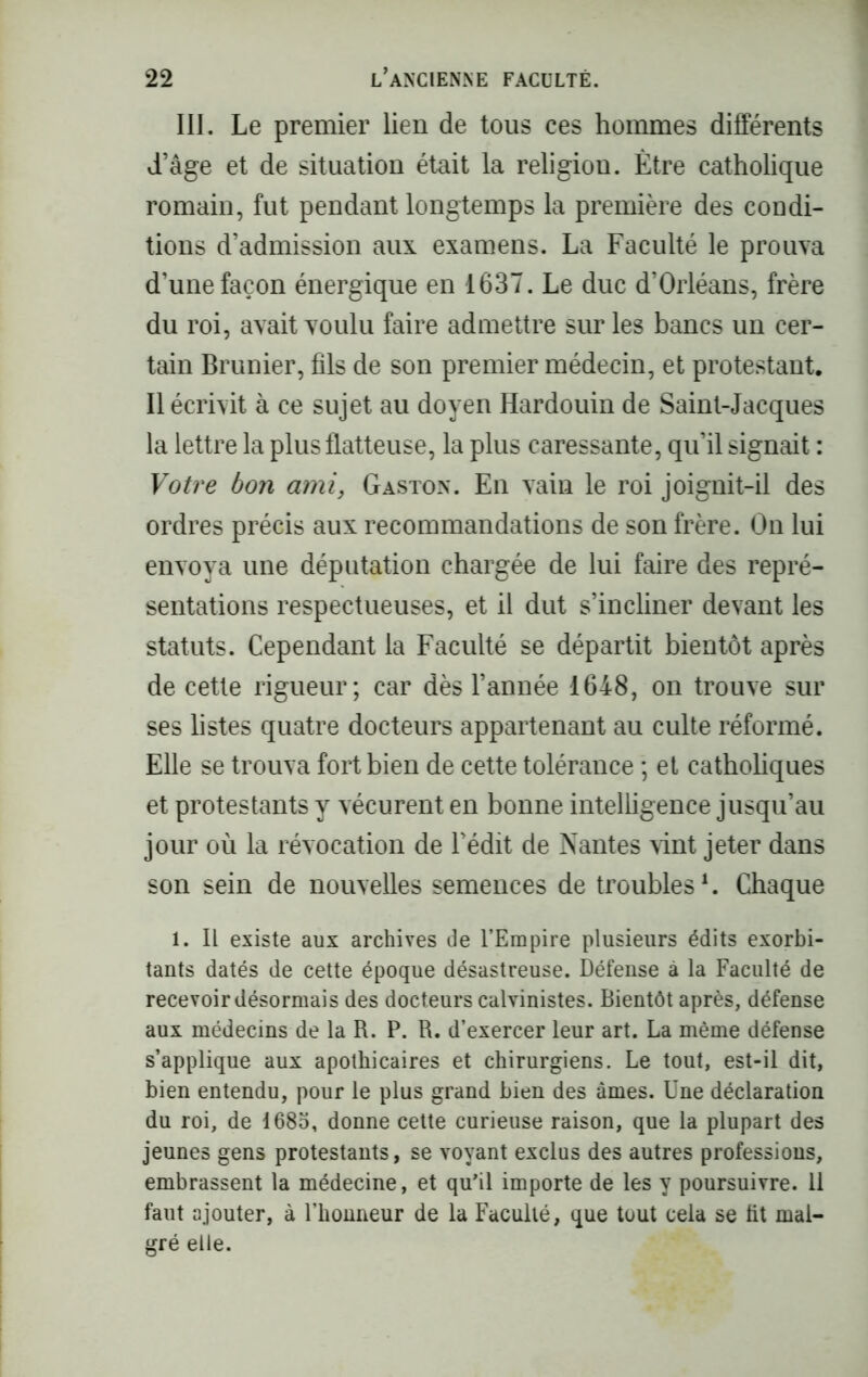 III. Le premier lien de tous ces hommes différents d’âge et de situation était la religion. Être catholique romain, fut pendant longtemps la première des condi- tions d’admission aux examens. La Faculté le prouva d’une façon énergique en 1637. Le duc d’Orléans, frère du roi, avait voulu faire admettre sur les bancs un cer- tain Brunier, fils de son premier médecin, et protestant. Il écrivit à ce sujet au doyen Hardouin de Saint-Jacques la lettre la plus flatteuse, la plus caressante, qu’il signait : Votre bon ami, Gaston. En vain le roi joignit-il des ordres précis aux recommandations de son frère. On lui envoya une députation chargée de lui faire des repré- sentations respectueuses, et il dut s’incliner devant les statuts. Cependant la Faculté se départit bientôt après de cette rigueur; car dès l’année 1648, on trouve sur ses listes quatre docteurs appartenant au culte réformé. Elle se trouva fort bien de cette tolérance ; et catholiques et protestants y vécurent en bonne intelligence jusqu’au jour où la révocation de l’édit de Nantes vint jeter dans son sein de nouvelles semences de troubles1. Chaque 1. Il existe aux archives de l’Empire plusieurs édits exorbi- tants datés de cette époque désastreuse. Défense à la Faculté de recevoirdésormais des docteurs calvinistes. Bientôt après, défense aux médecins de la R. P. R. d’exercer leur art. La même défense s’applique aux apothicaires et chirurgiens. Le tout, est-il dit, bien entendu, pour le plus grand bien des âmes. Une déclaration du roi, de 1685, donne cette curieuse raison, que la plupart des jeunes gens protestants, se voyant exclus des autres professions, embrassent la médecine, et qu’il importe de les y poursuivre. 11 faut ajouter, à l’honneur de la Faculté, que tout cela se fit mal- gré elle.