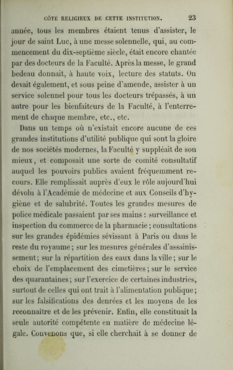 année, tous les membres étaient tenus d’assister, le jour de saint Luc, à une messe solennelle, qui, au com- mencement du dix-septième siècle, était encore chantée par des docteurs de la Faculté. Après.la messe, le grand bedeau donnait, à haute voix, lecture des statuts. On devait également, et sous peine d’amende, assister à un service solennel pour tous les docteurs trépassés, à un autre pour les bienfaiteurs de la Faculté, à l’enterre- ment de chaque membre, etc., etc. Dans un temps où n’existait encore aucune de ces grandes institutions d’utilité publique qui sont la gloire de nos sociétés modernes, la Faculté y suppléait de son mieux, et composait une sorte de comité consultatif auquel les pouvoirs publics avaient fréquemment re- cours. Elle remplissait auprès deux le rôle aujourd'hui dévolu à l’Académie de médecine et aux Conseils d’hy- giène et de salubrité. Toutes les grandes mesures de police médicale passaient par ses mains : surveillance et inspection du commerce de la pharmacie ; consultations sur les grandes épidémies sévissant à Paris ou dans le reste du royaume ; sur les mesures générales d’assainis- sement; sur la répartition des eaux dans la ville; sur le choix de l’emplacement des cimetières ; sur le service des quarantaines; sur l’exercice de certaines industries, surtout de celles qui ont trait à l’alimentation publique; sur les falsifications des denrées et les moyens de les reconnaître et de les prévenir. Enfin, elle constituait la seule autorité compétente en matière de médecine lé- gale. Convenons que, si elle cherchait à se donner de