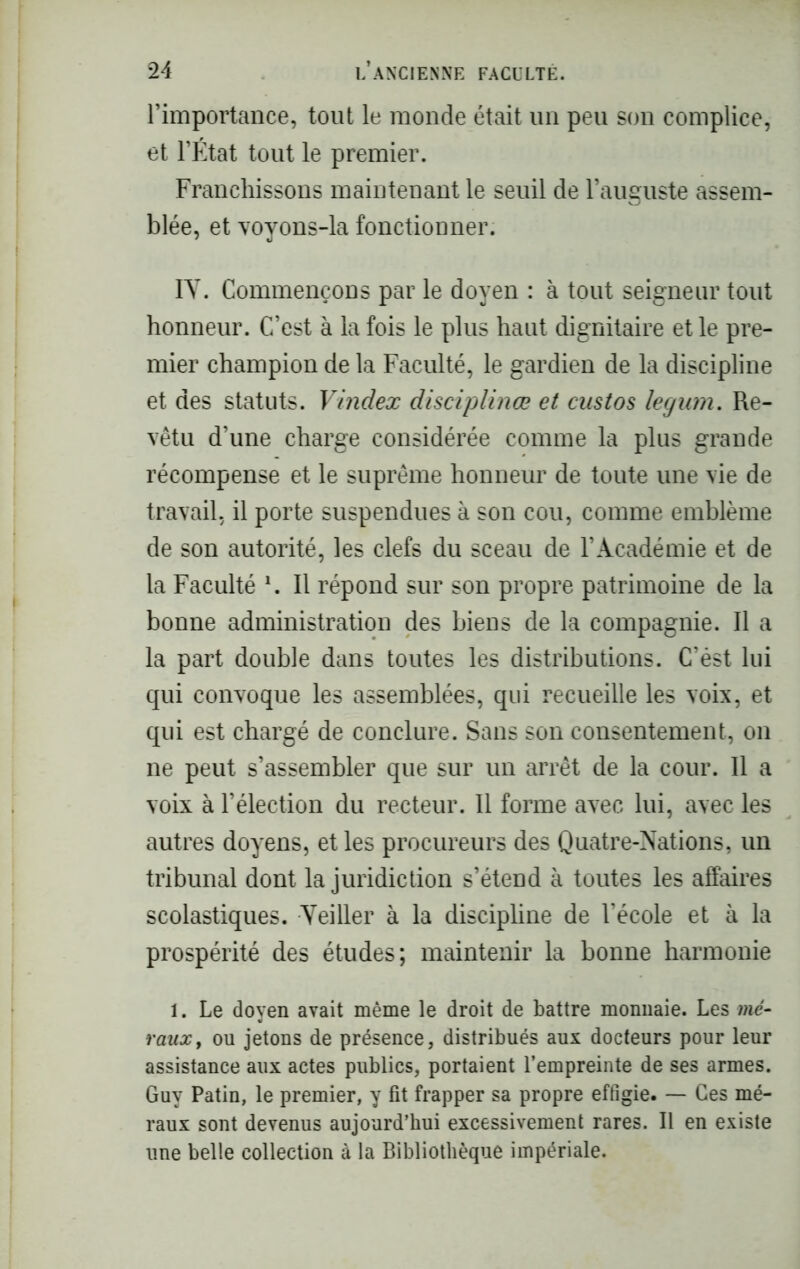 l’importance, tout le monde était un peu son complice, et l’État tout le premier. Franchissons maintenant le seuil de l’auguste assem- blée, et voyons-la fonctionner. IV. Commençons par le doyen : à tout seigneur tout honneur. C’est à la fois le plus haut dignitaire et le pre- mier champion de la Faculté, le gardien de la discipline et des statuts. Vindex disciplina; et custos legnm. Re- vêtu d’une charge considérée comme la plus grande récompense et le suprême honneur de toute une vie de travail, il porte suspendues à son cou, comme emblème de son autorité, les clefs du sceau de l’Académie et de la Faculté \ Il répond sur son propre patrimoine de la bonne administration des biens de la compagnie. Il a la part double dans toutes les distributions. C’ést lui qui convoque les assemblées, qui recueille les voix, et qui est chargé de conclure. Sans son consentement, on ne peut s’assembler que sur un arrêt de la cour. Il a voix à l’élection du recteur. Il forme avec lui, avec les autres doyens, et les procureurs des Quatre-Nations, un tribunal dont la juridiction s’étend à toutes les affaires scolastiques. Veiller à la discipline de l’école et à la prospérité des études; maintenir la bonne harmonie 1. Le doyen avait même le droit de battre monnaie. Les mé- rauxt ou jetons de présence, distribués aux docteurs pour leur assistance aux actes publics, portaient l’empreinte de ses armes. Guy Patin, le premier, y fit frapper sa propre effigie. — Ces mé- raux sont devenus aujourd’hui excessivement rares. Il en existe une belle collection à la Bibliothèque impériale.