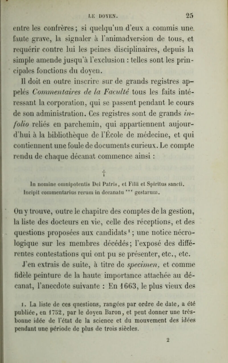 entre les confrères ; si quelqu’un d’eux a commis une. faute grave, la signaler à l’animadversion de tous, et requérir contre lui les peines disciplinaires, depuis la simple amende jusqu’à l’exclusion : telles sont les prin- cipales fonctions du doyen. Il doit en outre inscrire sur de grands registres ap- pelés Commentaires de la Faculté tous les faits inté- ressant la corporation, qui se passent pendant le cours de son administration. Ces registres sont de grands in- folio reliés en parchemin, qui appartiennent aujour- d'hui à la bibliothèque de l’École de médecine, et qui contiennent une foule de documents curieux. Le compte rendu de chaque décanat commence ainsi : t In nomine omnipotentis Dci Palris, el Filii et Spiritus sancti. Incipit commentarius rerum in dccanatu geslarum. On y trouve, outre le chapitre des comptes de la gestion, la liste des docteurs en vie, celle des réceptions, et des questions proposées aux candidats1 ; une notice nécro- logique sur les membres décédés; l’exposé des diffé- rentes contestations qui ont pu se présenter, etc., etc. J’en extrais de suite, à titre de specimen, et comme fidèle peinture de la haute importance attachée au dé- canat, l’anecdote suivante : En 1663, le plus vieux des i. La liste de ces questions, rangées par ordre de date, a été publiée, en 1752, par le doyen Baron, et peut donner une très- bonne idée de l’état de la science et du mouvement des idées pendant une période de plus de trois siècles. 2