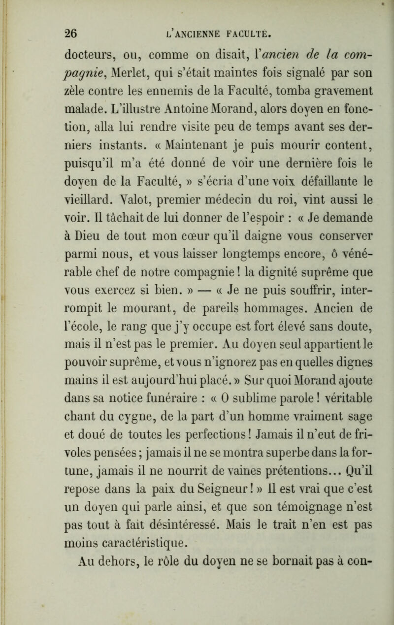 docteurs, ou, comme on disait, Y ancien de la com- pagnie, Merlet, qui s’était maintes fois signalé par son zèle contre les ennemis de la Faculté, tomba gravement malade. L’illustre Antoine Morand, alors doyen en fonc- tion, alla lui rendre visite peu de temps avant ses der- niers instants. « Maintenant je puis mourir content, puisqu’il m’a été donné de voir une dernière fois le doyen de la Faculté, » s’écria d’une voix défaillante le vieillard. Yalot, premier médecin du roi, vint aussi le voir. Il tâchait de lui donner de l’espoir : « Je demande à Dieu de tout mon cœur qu’il daigne vous conserver parmi nous, et vous laisser longtemps encore, ô véné- rable chef de notre compagnie ! la dignité suprême que vous exercez si bien. » — « Je ne puis souffrir, inter- rompit le mourant, de pareils hommages. Ancien de l’école, le rang que j’y occupe est fort élevé sans doute, mais il n’est pas le premier. Au doyen seul appartient le pouvoir suprême, et vous n’ignorez pas en quelles dignes mains il est aujourd'hui placé. » Sur quoi Morand ajoute dans sa notice funéraire : « O sublime parole ! véritable chant du cygne, de la part d’un homme vraiment sage et doué de toutes les perfections ! Jamais il n’eut de fri- voles pensées ; jamais il ne se montra superbe dans la for- tune, jamais il ne nourrit de vaines prétentions... Qu’il repose dans la paix du Seigneur ! » Il est vrai que c’est un doyen qui parle ainsi, et que son témoignage n’est pas tout à fait désintéressé. Mais le trait n’en est pas moins caractéristique. Au dehors, le rôle du doyen ne se bornait pas à con-