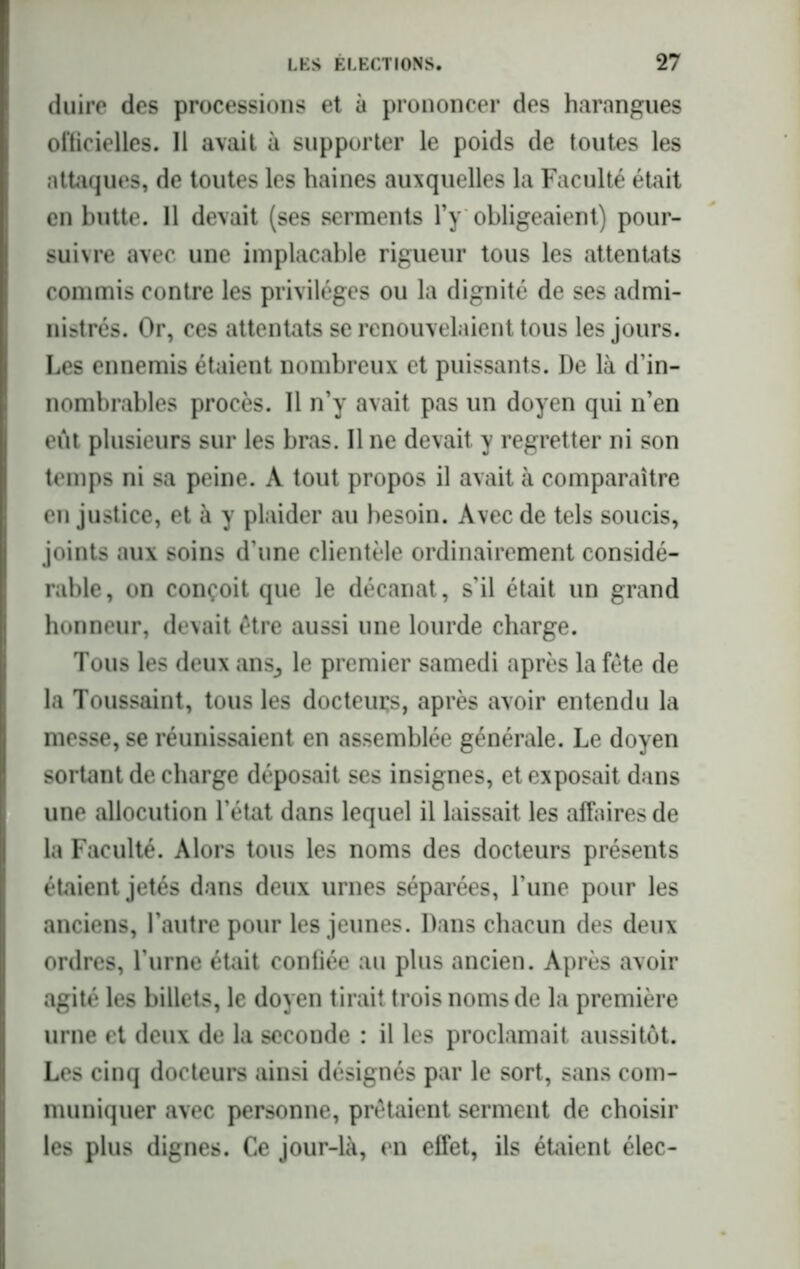 duire des processions et à prononcer des harangues officielles. 11 avait à supporter le poids de toutes les attaques, de toutes les haines auxquelles la Faculté était en butte. Il devait (ses serments l’y obligeaient) pour- suivre avec une implacable rigueur tous les attentats commis contre les privilèges ou la dignité de ses admi- nistrés. Or, ces attentats se renouvelaient tous les jours. Les ennemis étaient nombreux et puissants. De là d’in- nombrables procès. Il n’y avait pas un doyen qui n’en eût plusieurs sur les bras. Il ne devait y regretter ni son temps ni sa peine. A tout propos il avait à comparaître en justice, et à y plaider au besoin. Avec de tels soucis, joints aux soins d’une clientèle ordinairement considé- rable, on conçoit que le décanat, s’il était un grand honneur, devait être aussi une lourde charge. Tous les deux ans,, le premier samedi après la fête de la Toussaint, tous les docteurs, après avoir entendu la messe, se réunissaient en assemblée générale. Le doyen sortant de charge déposait ses insignes, et exposait dans une allocution l’état dans lequel il laissait les affaires de la Faculté. Alors tous les noms des docteurs présents étaient jetés dans deux urnes séparées, l’une pour les anciens, l’autre pour les jeunes. Dans chacun des deux ordres, l’urne était confiée au plus ancien. Après avoir agité les billets, le doyen tirait trois noms de la première urne et deux de la seconde : il les proclamait aussitôt. Les cinq docteurs ainsi désignés par le sort, sans com- muniquer avec personne, prêtaient serment de choisir les plus dignes. Ce jour-là, en effet, ils étaient élec-