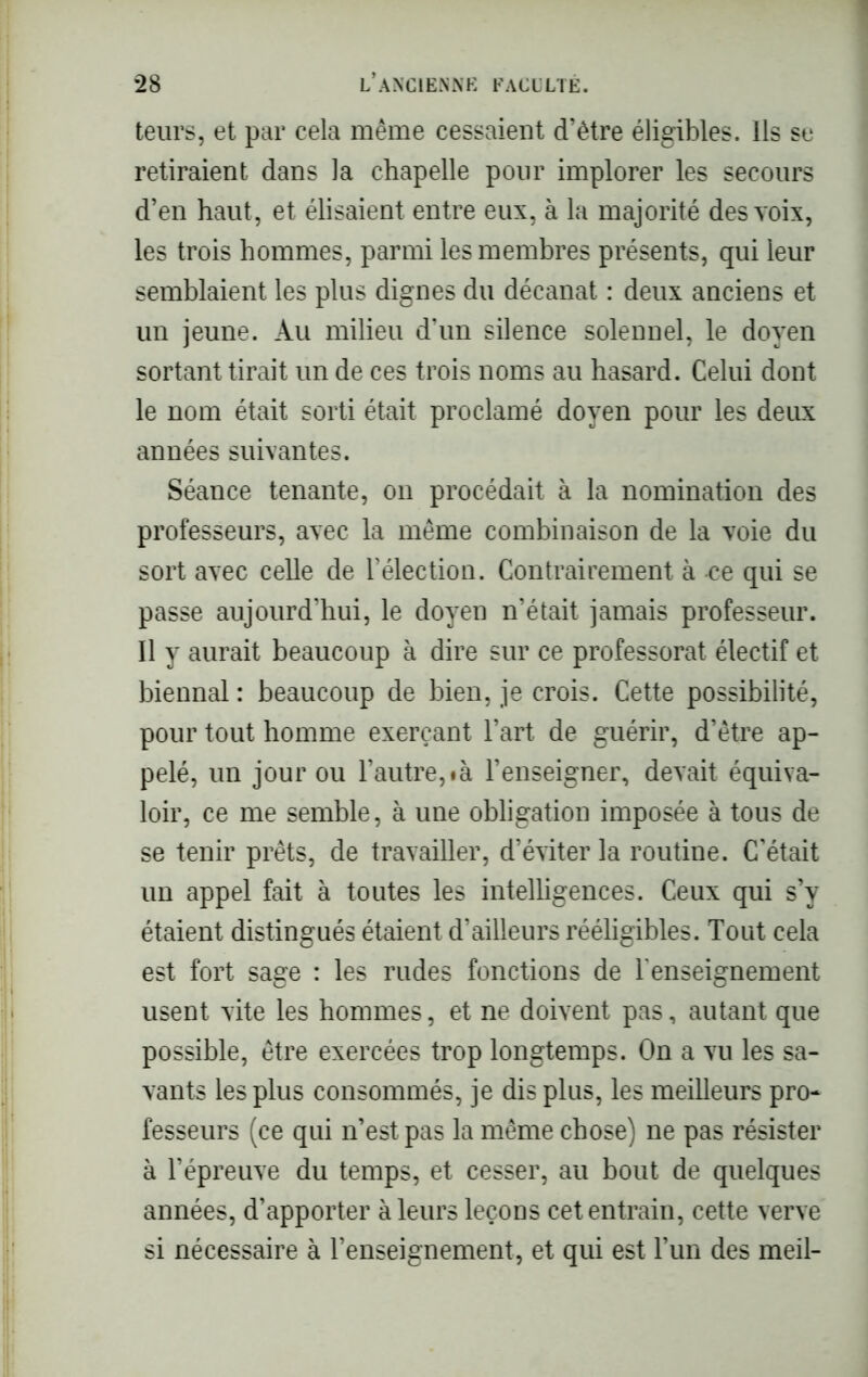 teurs, et par cela même cessaient d’être éligibles. Ils se retiraient dans la chapelle pour implorer les secours d’en haut, et élisaient entre eux, à la majorité des voix, les trois hommes, parmi les membres présents, qui leur semblaient les plus dignes du décanat : deux anciens et un jeune. Au milieu d’un silence solennel, le doyen sortant tirait un de ces trois noms au hasard. Celui dont le nom était sorti était proclamé doyen pour les deux années suivantes. Séance tenante, on procédait à la nomination des professeurs, avec la même combinaison de la voie du sort avec celle de l’élection. Contrairement à -ce qui se passe aujourd’hui, le doyen n’était jamais professeur. 11 y aurait beaucoup à dire sur ce professorat électif et biennal : beaucoup de bien, je crois. Cette possibilité, pour tout homme exerçant l’art de guérir, d’être ap- pelé, un jour ou l’autre,«à l’enseigner, devait équiva- loir, ce me semble, à une obligation imposée à tous de se tenir prêts, de travailler, d’éviter la routine. C’était un appel fait à toutes les intelligences. Ceux qui s’y étaient distingués étaient d’ailleurs rééligibles. Tout cela est fort sage : les rudes fonctions de l'enseignement usent vite les hommes, et ne doivent pas, autant que possible, être exercées trop longtemps. On a vu les sa- vants les plus consommés, je dis plus, les meilleurs pro- fesseurs (ce qui n’est pas la même chose) ne pas résister à l’épreuve du temps, et cesser, au bout de quelques années, d’apporter à leurs leçons cet entrain, cette verve si nécessaire à l’enseignement, et qui est l’un des meil-