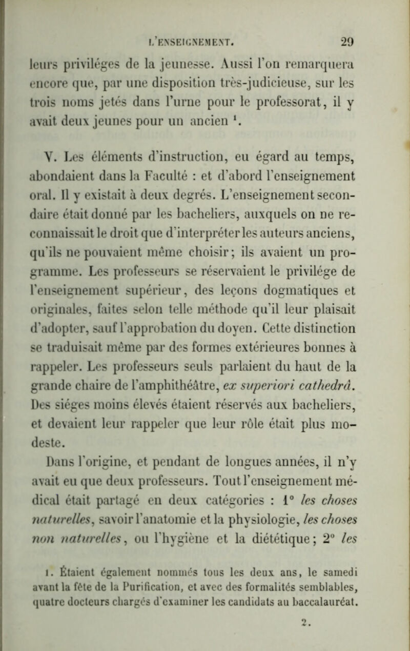leurs privilèges de la jeunesse. Aussi l’on remarquera encore que, par une disposition très-judicieuse, sur les trois noms jetés dans l’urne pour le professorat, il y avait deux jeunes pour un ancien *. Y. Les éléments d’instruction, eu égard au temps, abondaient dans la Faculté : et d’abord l’enseignement oral. Il y existait à deux degrés. L’enseignement secon- daire était donné par les bacheliers, auxquels on ne re- connaissait le droit que d’interpréter les auteurs anciens, qu'ils ne pouvaient même choisir; ils avaient un pro- gramme. Les professeurs se réservaient le privilège de l'enseignement supérieur, des leçons dogmatiques et originales, faites selon telle méthode qu’il leur plaisait d’adopter, sauf l'approbation du doyen. Cette distinction se traduisait meme par des formes extérieures bonnes à rappeler. Les professeurs seuls parlaient du haut de la grande chaire de l’amphithéâtre, ex svperiori cathedra. Des sièges moins élevés étaient réservés aux bacheliers, et devaient leur rappeler que leur rôle était plus mo- deste. Dans l’origine, et pendant de longues années, il n’y avait eu que deux professeurs. Tout l’enseignement mé- dical était partagé en deux catégories : i° les choses naturelles, savoir l’anatomie et la physiologie, les choses non naturelles, ou l’hygiène et la diététique; 2° les I. Étaient également nommés tous les deux ans, le samedi avant la fête de la Purification, et avec des formalités semblables, quatre docteurs chargés d’examiner les candidats au baccalauréat.