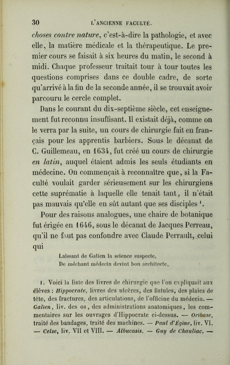 choses contre nature, c’est-à-dire la pathologie, et avec elle, la matière médicale et la thérapeutique. Le pre- mier cours se faisait à six heures du matin, le second à midi. Chaque professeur traitait tour à tour toutes les questions comprises dans ce double cadre, de sorte qu’arrivé à la fin de la seconde année, il se trouvait avoir parcouru le cercle complet. Dans le courant du dix-septième siècle, cet enseigne- ment fut reconnu insuffisant. Il existait déjà, comme on le verra par la suite, un cours de chirurgie fait en fran- çais pour les apprentis barbiers. Sous le décanat de C. Guillemeau, en 1634, fut créé un cours de chirurgie en latin, auquel étaient admis les seuls étudiants en médecine. On commençait à reconnaître que, si la Fa- culté voulait garder sérieusement sur les chirurgiens cette suprématie à laquelle elle tenait tant, il n’était pas mauvais qu’elle en sût autant que ses disciples *. Pour des raisons analogues, une chaire de botanique fut érigée en \ 646, sous le décanat de Jacques Perreau, qu’il ne faut pas confondre avec Claude Perrault, celui qui Laissant de Galien la science suspecte, De méchant médecin devint bon architecte, 1. Voici la liste des livres de chirurgie que l’on expliquait aux élèves : Hippocrate, livres des ulcères, des fistules, des plaies de tête, des fractures, des articulations, de l’officine du médecin. — Galien, liv. des os, des administrations anatomiques, les com- mentaires sur les ouvrages d’Hippocrate ci-dessus. — Oribase, traité des bandages, traité des machines. — Paul d'Égine, liv. VI. — Celse, liv. VII et VIII. — Albucasis. — Guy de Chauliac. —