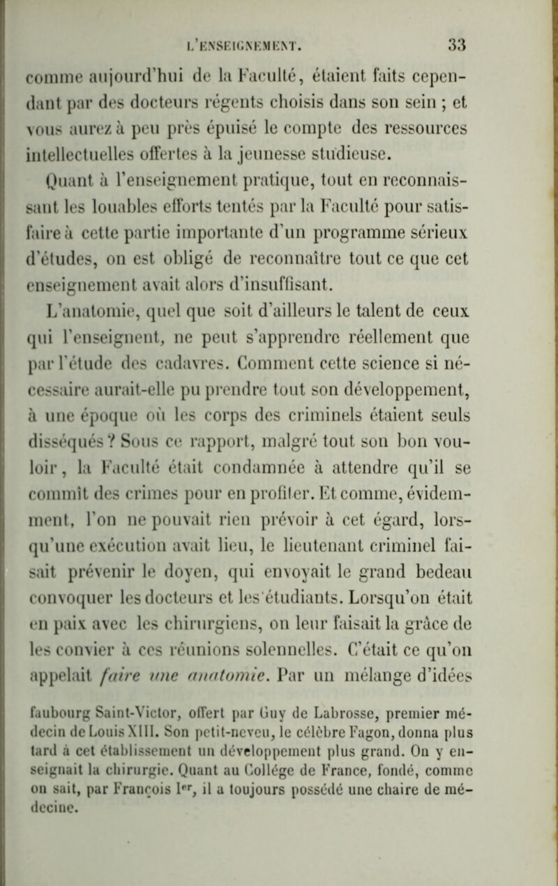 comme aujourd’hui de la Faculté, étaient faits cepen- dant par des docteurs régents choisis dans son sein ; et vous aurez à peu près épuisé le compte des ressources intellectuelles offertes à la jeunesse studieuse. Quant à renseignement pratique, tout en reconnais- sant les louables efforts tentés par la Faculté pour satis- faire à cette partie importante d’un programme sérieux d’études, on est obligé de reconnaître tout ce que cet enseignement avait alors d’insuffisant. L’anatomie, quel que soit d’ailleurs le talent de ceux qui l’enseignent, ne peut s’apprendre réellement que par l'étude des cadavres. Comment cette science si né- cessaire aurait-elle pu prendre tout son développement, à une époque où les corps des criminels étaient seuls disséqués ? Sous ce rapport, malgré tout son bon vou- loir , la Faculté était condamnée à attendre qu’il se commît des crimes pour en profiler. Et comme, évidem- ment, l’on ne pouvait rien prévoir à cet égard, lors- qu’une exécution avait lieu, le lieutenant criminel fai- sait prévenir le doyen, qui envoyait le grand bedeau convoquer les docteurs et les étudiants. Lorsqu’on était en paix avec les chirurgiens, on leur faisait la grâce de les convier à ces réunions solennelles. C’était ce qu’on appelait faire mie anatomie. Par un mélange d’idées faubourg Saint-Victor, offert par Guy de Labrosse, premier mé- decin de Louis XIII. Son petit-neveu, le célèbre Fagon, donna plus tard à cet établissement un développement plus grand. Ou y en- seignait la chirurgie. Quant au Collège de France, fondé, comme ou sait, par François I, il a toujours possédé une chaire de mé- decine.