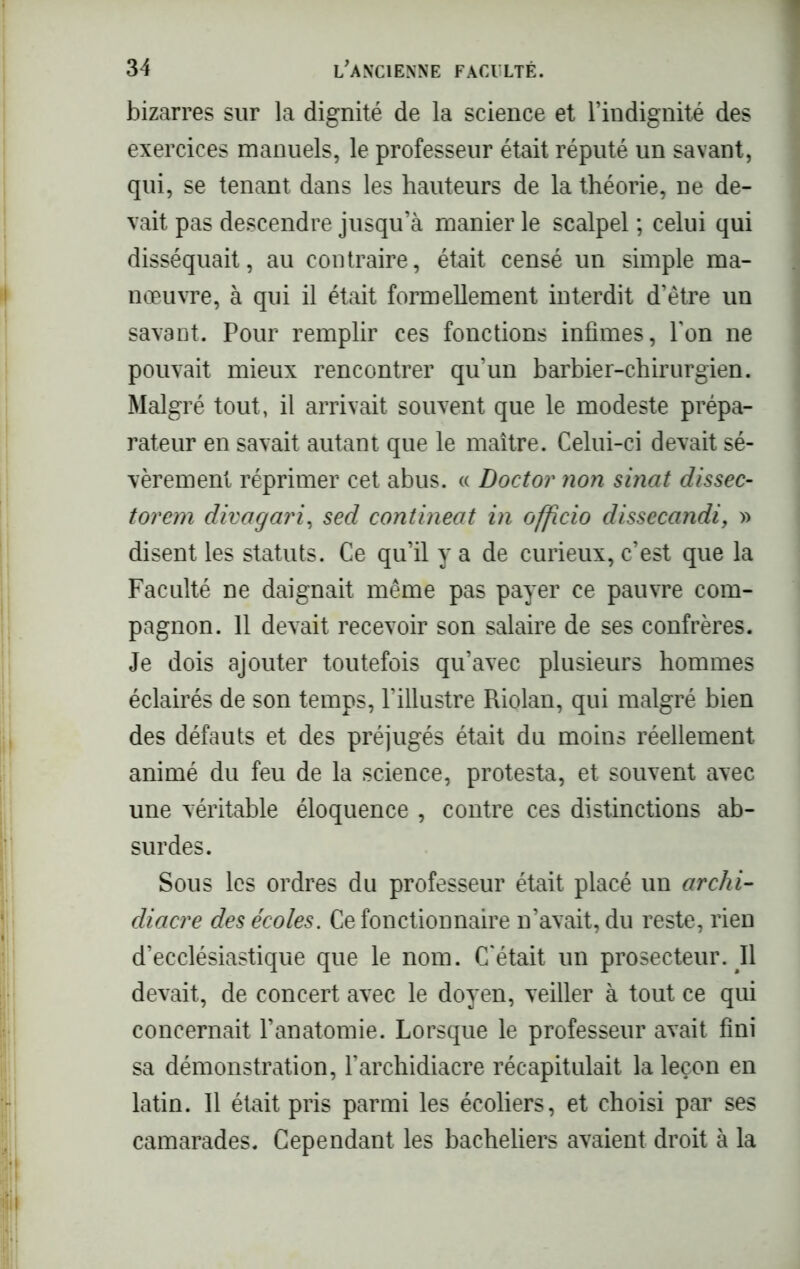 bizarres sur la dignité de la science et l’indignité des exercices manuels, le professeur était réputé un savant, qui, se tenant dans les hauteurs de la théorie, ne de- vait pas descendre jusqu’à manier le scalpel ; celui qui disséquait, au contraire, était censé un simple ma- nœuvre, à qui il était formellement interdit d’être un savant. Pour remplir ces fonctions infimes, Y on ne pouvait mieux rencontrer qu’un barbier-chirurgien. Malgré tout, il arrivait souvent que le modeste prépa- rateur en savait autant que le maître. Celui-ci devait sé- vèrement réprimer cet abus. « Doctor non sinat dissec- torem divagari, sed contineat in officio dissecandi, » disent les statuts. Ce qu’il y a de curieux, c’est que la Faculté ne daignait même pas payer ce pauvre com- pagnon. 11 devait recevoir son salaire de ses confrères. Je dois ajouter toutefois qu’avec plusieurs hommes éclairés de son temps, l’illustre Riolan, qui malgré bien des défauts et des préjugés était du moins réellement animé du feu de la science, protesta, et souvent avec une véritable éloquence , contre ces distinctions ab- surdes. Sous les ordres du professeur était placé un archi- diacre des écoles. Ce fonctionnaire n’avait, du reste, rien d’ecclésiastique que le nom. C'était un prosecteur. Il devait, de concert avec le doyen, veiller à tout ce qui concernait l’anatomie. Lorsque le professeur avait fini sa démonstration, l’archidiacre récapitulait la leçon en latin. Il était pris parmi les écoliers, et choisi par ses camarades. Cependant les bacheliers avaient droit à la