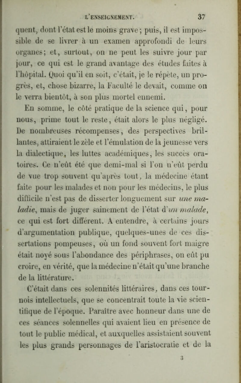 quent, dont l’état est le moins grave; puis, il est impos- sible de se livrer à un examen approfondi de leurs organes; et, surtout, on ne peut les suivre jour par jour, ce qui est le grand avantage des études faites à l’hôpital. (Juoi qu’il eu soit, c’était, je le répète, un pro- grès, et, chose bizarre, la Faculté le devait, comme on le verra bientôt, à son plus mortel ennemi. En somme, le côté pratique de la science qui, pour nous, prime tout le reste, était alors le plus négligé. De nombreuses récompenses, des perspectives bril- lantes, attiraient le zèle et l’émulation de la jeunesse vers la dialectique, les luttes académiques, les succès ora- toires. Ce n’eût été que demi-mal si l’on n’eût perdu de vue trop souvent qu’après tout, la médecine étant faite pour les malades et non pour les médecins, le plus dil'licile n’est pas de disserter longuement sur une ma- ladie, mais de juger sainement de l’état d’ww malade, ce qui est fort différent. A entendre, à certains jours d’argumentation publique, quelques-unes de ces dis- sertations pompeuses, où un fond souvent fort maigre était noyé sous l’abondance des périphrases, on eût pu croire, en vérité, que la médecine n’était qu’une branche de la littérature. C’était dans ces solennités littéraires, dans ces tour- nois intellectuels, que se concentrait toute la vie scien- tifique de l’époque. Paraître avec honneur dans une de ces séances solennelles qui avaient lieu en présence de tout le public médical, et auxquelles assistaient souvent les plus grands personnages de 1’aristocratie et de la 3
