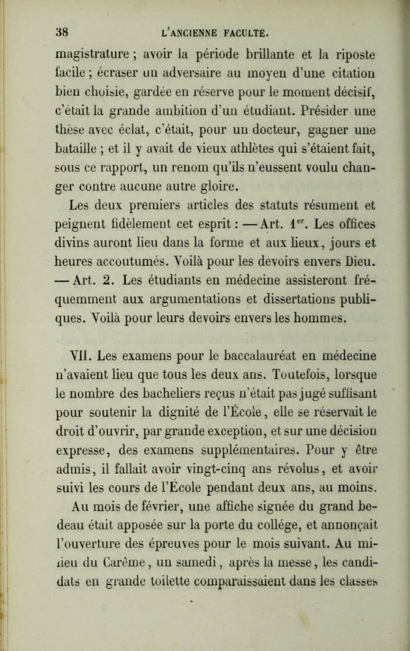magistrature ; avoir la période brillante et la riposte facile ; écraser un adversaire au moyen d’une citation bien choisie, gardée en réserve pour le moment décisif, c’était la grande ambition d’un étudiant. Présider une thèse avec éclat, c’était, pour un docteur, gagner une bataille ; et il y avait de vieux athlètes qui s’étaient fait, sous ce rapport, un renom qu’ils n’eussent voulu chan- ger contre aucune autre gloire. Les deux premiers articles des statuts résument et peignent fidèlement cet esprit : —Art. 1er. Les offices divins auront lieu dans la forme et aux fieux, jours et heures accoutumés. Yoilà pour les devoirs envers Dieu. — Art. 2. Les étudiants en médecine assisteront fré- quemment aux argumentations et dissertations publi- ques. Yoilà pour leurs devoirs envers les hommes. Yll. Les examens pour le baccalauréat en médecine n’avaient lieu que tous les deux ans. Toutefois, lorsque le nombre des bacheliers reçus n'était pas jugé suffisant pour soutenir la dignité de l’École, elle se réservait le droit d’ouvrir, par grande exception, et sur une décision expresse, des examens supplémentaires. Pour y être admis, il fallait avoir vingt-cinq ans révolus, et avoir suivi les cours de l’École pendant deux ans, au moins. Au mois de février, une affiche signée du grand be- deau était apposée sur la porte du collège, et annonçait l’ouverture des épreuves pour le mois suivant. Au mi- lieu du Carême, un samedi, après la messe, les candi- dats en grande toilette comparaissaient dans les classes