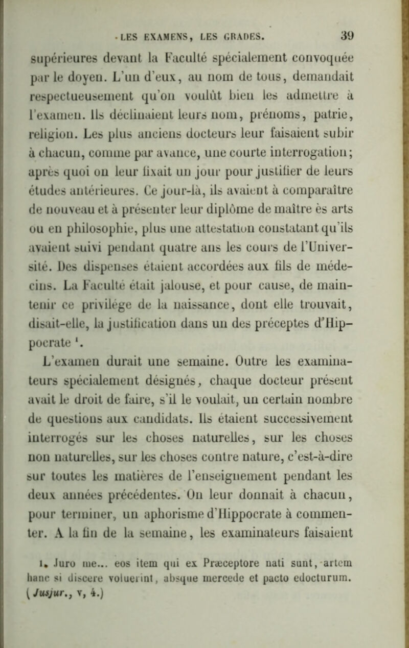 supérieures devant la Faculté spécialement convoquée par le doyen. L’un d’eux, au nom de tous, demandait respectueusement qu’on voulut bien les admettre à l’examen. Ils déclinaient leurs nom, prénoms, patrie, religion. Les plus anciens docteurs leur faisaient subir à chacun, comme par avance, une courte interrogation; après quoi ou leur lixait un jour pour justifier de leurs études antérieures. Ce jour-là, ils avaient à comparaître de nouveau et à présenter leur diplôme de maître ès arts ou en philosophie, plus une attestation constatant qu'ils avaient suivi pendant quatre ans les cours de l’Univer- sité. Des dispenses étaient accordées aux fils de méde- cins. La Faculté était jalouse, et pour cause, de main- tenir ce privilège de la naissance, dont elle trouvait, disait-elle, la justification dans un des préceptes d’ilip- pocrate *. L’examen durait une semaine. Outre les examina- teurs spécialement désignés, chaque docteur présent avait le droit de faire, s’il le voulait, un certain nombre de questions aux candidats, lis étaient successivement interrogés sur les choses naturelles, sur les choses non naturelles, sur les choses contre nature, c’est-à-dire sur toutes les matières de l’enseignement pendant les deux années précédentes. On leur donnait à chacun, pour terminer, un aphorisme d’IIippocrate à commen- ter. A la fin de la semaine, les examinateurs faisaient U Juro me... eos item qui ex Præceptore nati sunt, artem liane si discere volueiint, absque mercede et pacto edocturum. IJusjur., v, 4.)