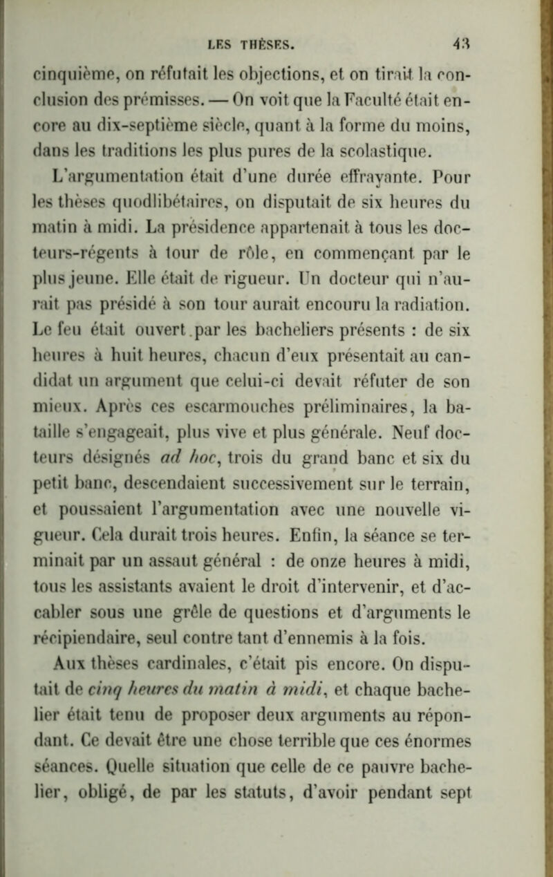 cinquième, on réfutait les objections, et on tirait la con- clusion des prémisses. — On voit que la Faculté était en- core au dix-septième siècle, quant à la forme du moins, dans les traditions les plus pures de la scolastique. L’argumentation était d’une durée effrayante. Pour les thèses quodlibétaircs, on disputait de six heures du matin à midi. La présidence appartenait à tous les doc- teurs-régents à lour de rôle, en commençant par le plus jeune. Elle était de rigueur. Un docteur qui n’au- rait pas présidé à son tour aurait encouru la radiation. Le feu était ouvert , par les bacheliers présents : de six heures à huit heures, chacun d’eux présentait au can- didat un argument que celui-ci devait réfuter de son mieux. Après ces escarmouches préliminaires, la ba- taille s’engageait, plus vive et plus générale. Neuf doc- teurs désignés ad hoc, trois du grand banc et six du petit banc, descendaient successivement sur le terrain, et poussaient l’argumentation avec une nouvelle vi- gueur. Cela durait trois heures. Enfin, la séance se ter- minait par un assaut général : de onze heures à midi, tous les assistants avaient le droit d’intervenir, et d’ac- cabler sous une grêle de questions et d’arguments le récipiendaire, seul contre tant d’ennemis à la fois. Aux thèses cardinales, c’était pis encore. On dispu- tait de cinq heures du matin à midi, et chaque bache- lier était tenu de proposer deux arguments au répon- dant. Ce devait être une chose terrible que ces énormes séances. Quelle situation que celle de ce pauvre bache- lier, obligé, de par les statuts, d’avoir pendant sept