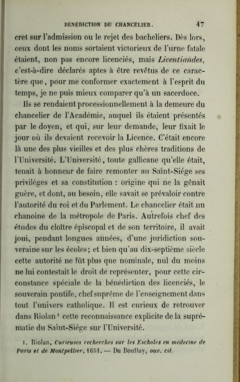 cret sur l'admission ou le rejet des bacheliers. Dès lors, ceux dont les noms sortaient victorieux de Fume fatale étaient, non pas encore licenciés, mais Licentiandes, c’est-à-dire déclarés aptes à être revêtus de ce carac- tère que, pour me conformer exactement à l’esprit du temps, je ne puis mieux comparer qu’à un sacerdoce. Ils se rendaient processionnellement à la demeure du chancelier de l’Académie, auquel ils étaient présentés par le doyen, et qui, sur leur demande, leur fixait le jour où ils devaient recevoir la Licence. C’était encore là une des plus vieilles et des plus chères traditions de l’Université. L’Université, toute gallicane qu’elle était, tenait à honneur de faire remonter au Saint-Siège ses privilèges et sa constitution : origine qui ne la gênait guère, et dont, au besoin, elle savait se prévaloir contre l’autorité du roi et du Parlement. Le chancelier était un chanoine de la métropole de Paris. Autrefois chef des études du cloître épiscopal et de son territoire, il avait joui, pendant longues années, d’une juridiction sou- veraine sur les écoles; et bien qu’au dix-septième siècle cette autorité ne fût plus que nominale, nul du moins ne lui contestait le droit de représenter, pour cette cir- constance spéciale de la bénédiction des licenciés, le souverain pontife, chef suprême de l’enseignement dans tout l’univers catholique. 11 est curieux de retrouver dans Riolan1 cette reconnaissance explicite de la supré- matie du Saint-Siège sur l’Université. I. Hiolan, Curieuses recherches sur les Escholes en médecine de Paris et de Montpellier, 165t. — Du Boullay, ouv. cil.
