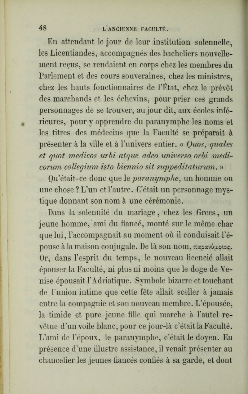 En attendant le jour de leur institution solennelle, les Licentiandes, accompagnés des bacheliers nouvelle- ment reçus, se rendaient en corps chez les membres du Parlement et des cours souveraines, chez les ministres, chez les hauts fonctionnaires de l’État, chez le prévôt des marchands et les échevins, pour prier ces grands personnages de se trouver, au jour dit, aux écoles infé- rieures, pour y apprendre du paranymphe les noms et les titres des médecins que la Faculté se préparait à présenter à la ville et à l’univers entier. « Quos, quales et quot medicos urbi atque adeo universo orbi medi- corum collegium isto biennio sit suppeditaturum. » Qu’était-ce donc que le paranymphe, un homme ou une chose? L’un et l’autre. C’était un personnage mys- tique donnant son nom à une cérémonie. Dans la solennité du mariage, chez les Grecs, un jeune homme, ami du fiancé, monté sur le même char que lui, l’accompagnait au moment où il conduisait l’é- pouse à la maison conjugale. De là son nom, icapavû^ioç. Or, dans l’esprit du temps, le nouveau licencié allait épouser la Faculté, ni plus ni moins que le doge de Ve- nise épousait l’Adriatique. Symbole bizarre et touchant de P union intime que cette fête allait sceller à jamais entre la compagnie et son nouveau membre. L’épousée, la timide et pure jeune fille qui marche à l’autel re- vêtue d’un voile blanc, pour ce jour-là c’était la Faculté. L’ami de l’époux, le paranymphe, c’était le doyen. En présence d’une illustre assistance, il venait présenter au chancelier les jeunes fiancés confiés à sa garde, et dont