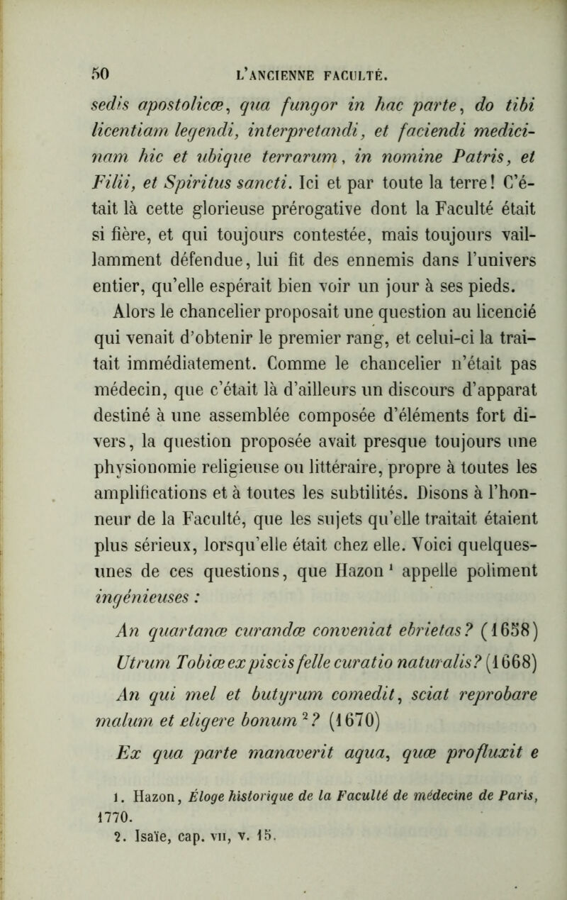 sedis opostolicœ, qua fungor in hac parte, do tibi licentiam legendi, interpretandi, et faciendi medici- nam hic et ubiqae terrarum, in nomine Patris, et Filii, et Spiritus sancti. Ici et par toute la terre ! C’é- tait là cette glorieuse prérogative dont la Faculté était si fière, et qui toujours contestée, mais toujours vail- lamment défendue, lui fit des ennemis dans l’univers entier, qu’elle espérait bien voir un jour à ses pieds. Alors le chancelier proposait une question au licencié qui venait d’obtenir le premier rang, et celui-ci la trai- tait immédiatement. Comme le chancelier n’était pas médecin, que c’était là d’ailleurs un discours d’apparat destiné à une assemblée composée d’éléments fort di- vers, la question proposée avait presque toujours une physionomie religieuse ou littéraire, propre à toutes les amplifications et à toutes les subtilités. Disons à l’hon- neur de la Faculté, que les sujets qu’elle traitait étaient plus sérieux, lorsqu’elle était chez elle. Voici quelques- unes de ces questions, que Hazon 1 appelle poliment ingénieuses : An quartanœ curandœ concernât ebrietas? (1658) Utrum Tobiœexpiscis felle curatio naturalis? (1668) An qui mel et butyrum comedit, sciât reprobare malum et eligere bonum 2? (1670) Ex qua parte rnanaverit aqua, quæ profluxit e 1. Hazon, Éloge historique de la Faculté de médecine de Paris, 1770. 2. Isaïe, cap. vii, v. 15.