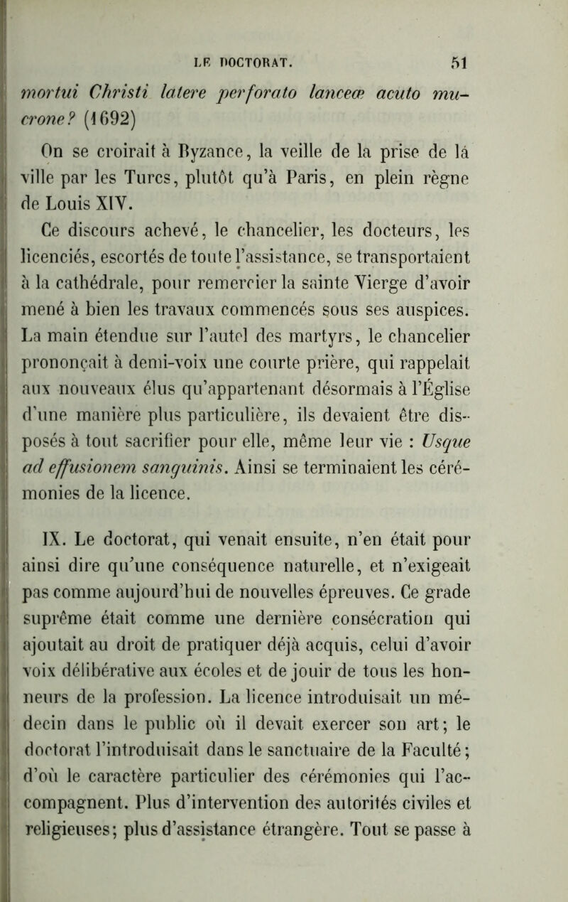 mortui Christi latere perforato layiceæ acuto mu- crone? (1692) On se croirait à Byzance, la veille de la prise de là ville par les Turcs, plutôt qu’à Paris, en plein règne de Louis XIY. Ce discours achevé, le chancelier, les docteurs, les licenciés, escortés de toute l’assistance, se transportaient à la cathédrale, pour remercier la sainte Vierge d’avoir mené à bien les travaux commencés sous ses auspices. La main étendue sur l’autel des martyrs, le chancelier prononçait à demi-voix une courte prière, qui rappelait aux nouveaux élus qu’appartenant désormais à l’Église d’une manière plus particulière, ils devaient être dis- posés à tout sacrifier pour elle, même leur vie : Usque ad effusionem sanguinis. Ainsi se terminaient les céré- monies de la licence. IX. Le doctorat, qui venait ensuite, n’en était pour ainsi dire qu’une conséquence naturelle, et n’exigeait pas comme aujourd’hui de nouvelles épreuves. Ce grade suprême était comme une dernière consécration qui ajoutait au droit de pratiquer déjà acquis, celui d’avoir voix délibérative aux écoles et de jouir de tous les hon- neurs de la profession. La licence introduisait un mé- decin dans le public oii il devait exercer son art; le doctorat l’introduisait dans le sanctuaire de la Faculté; d’où le caractère particulier des cérémonies qui l’ac- compagnent. Plus d’intervention des autorités civiles et religieuses; plus d’assistance étrangère. Tout se passe à