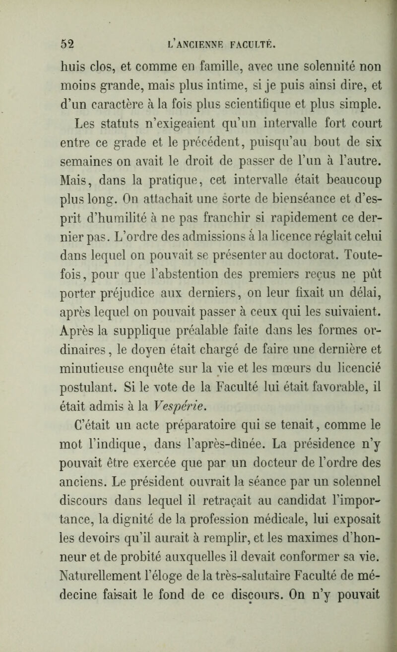 huis clos, et comme en famille, avec une solennité non moins grande, mais plus intime, si je puis ainsi dire, et d’un caractère à la fois plus scientifique et plus simple. 1 Les statuts n’exigeaient qu’un intervalle fort court entre ce grade et le précédent, puisqu’au bout de six semaines on avait le droit de passer de l’un à l’autre. Mais, dans la pratique, cet intervalle était beaucoup plus long. On attachait une sorte de bienséance et d’es- prit d’humilité à ne pas franchir si rapidement ce der- nier pas. L’ordre des admissions à la licence réglait celui dans lequel on pouvait se présenter au doctorat. Toute- fois , pour que l’abstention des premiers reçus ne pût porter préjudice aux derniers, on leur fixait un délai, après lequel on pouvait passer à ceux qui les suivaient. Après la supplique préalable faite dans les formes or- dinaires , le doyen était chargé de faire une dernière et j minutieuse enquête sur la vie et les mœurs du licencié I postulant. Si le vote de la Faculté lui était favorable, il était admis à la Vespérie. C’était un acte préparatoire qui se tenait, comme le mot l’indique, dans l’après-dînée. La présidence n’y pouvait être exercée que par un docteur de l’ordre des ■ anciens. Le président ouvrait la séance par un solennel discours dans lequel il retraçait au candidat l’impor- tance, la dignité de la profession médicale, lui exposait les devoirs qu’il aurait à remplir, et les maximes d’hon- neur et de probité auxquelles il devait conformer sa vie. : Naturellement l’éloge de la très-salutaire Faculté de mé- decine faisait le fond de ce discours. On n’y pouvait