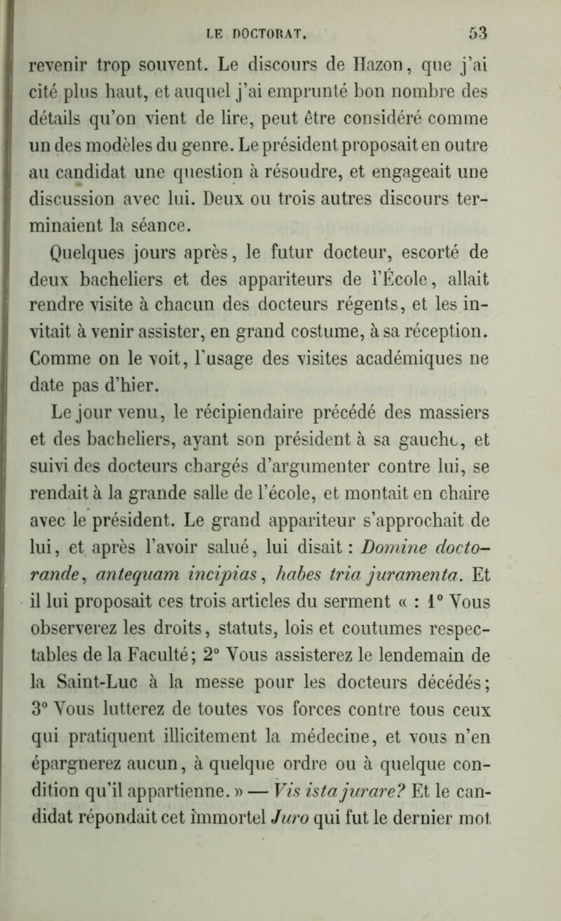 revenir trop souvent. Le discours de Ilazon, que j’ai cité plus haut, et auquel j’ai emprunté bon nombre des détails qu’on vient de lire, peut être considéré comme un des modèles du genre. Le président proposait en outre au candidat une question à résoudre, et engageait une discussion avec lui. Deux ou trois autres discours ter- minaient la séance. Quelques jours après, le futur docteur, escorté de deux bacheliers et des appariteurs de l’École, allait rendre visite à chacun des docteurs régents, et les in- vitait à venir assister, en grand costume, à sa réception. Comme on le voit, l’usage des visites académiques ne date pas d’hier. Le jour venu, le récipiendaire précédé des massiers et des bacheliers, ayant son président à sa gauche, et suivi des docteurs chargés d’argumenter contre lui, se rendait à la grande salle de l’école, et montait en chaire avec le président. Le grand appariteur s’approchait de lui, et après l’avoir salué, lui disait : Domine docto- rande, antequam incipias, habes tria juramento. Et il lui proposait ces trois articles du serment « : 1° Vous observerez les droits, statuts, lois et coutumes respec- tables de la Faculté; 2° Vous assisterez le lendemain de la Saint-Luc à la messe pour les docteurs décédés; 3° Vous lutterez de toutes vos forces contre tous ceux qui pratiquent illicitement la médecine, et vous n’en épargnerez aucun, à quelque ordre ou à quelque con- dition qu’il appartienne. » — Vis ista jurare? Et le can- didat répondait cet immortel Juro qui fut le dernier mot