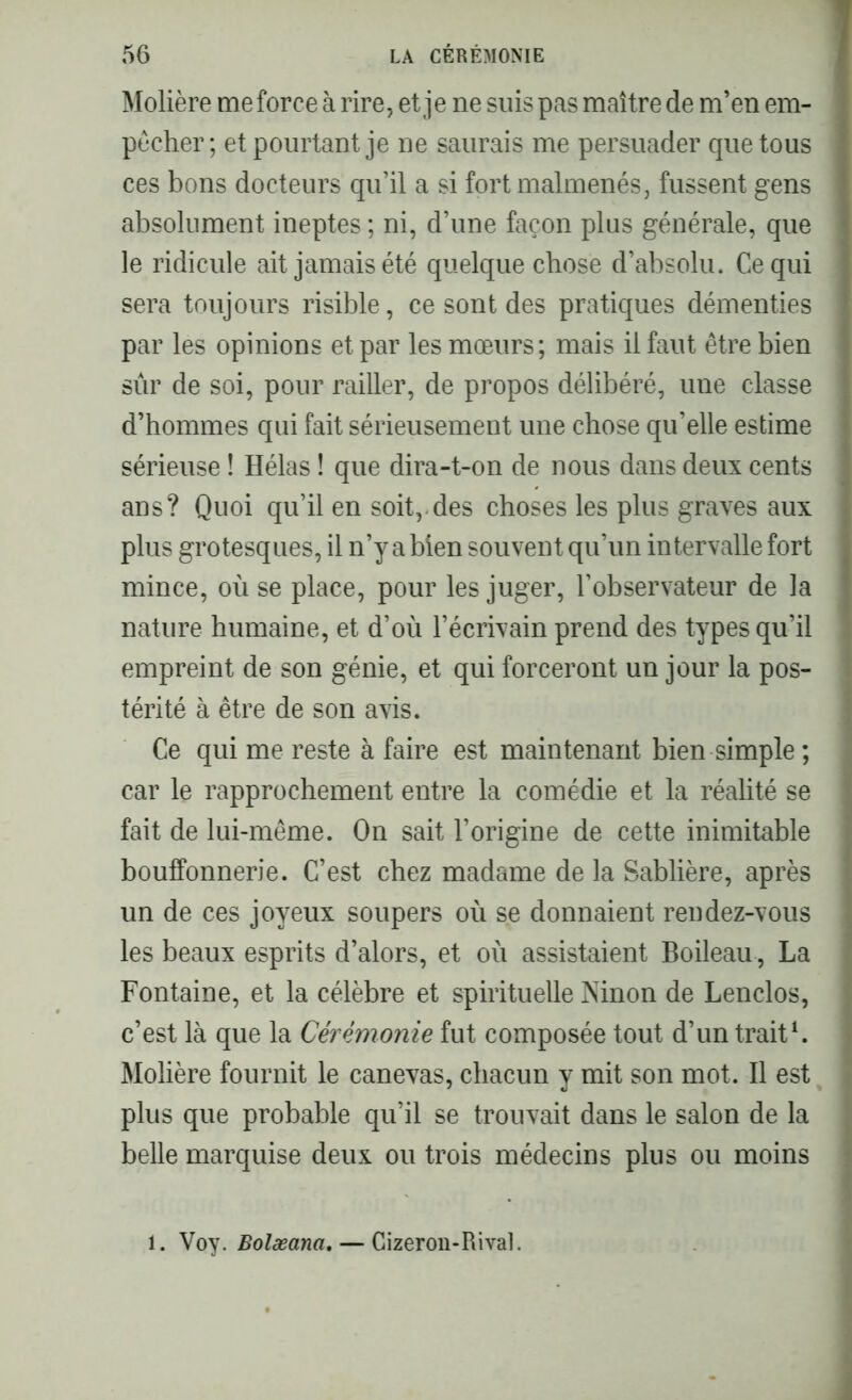 Molière me force à rire, et je ne suis pas maître de m’en em- pêcher ; et pourtant je ne saurais me persuader que tous ces bons docteurs qu’il a si fort malmenés, fussent gens absolument ineptes ; ni, d’une façon plus générale, que le ridicule ait jamais été quelque chose d’absolu. Ce qui sera toujours risible, ce sont des pratiques démenties par les opinions et par les mœurs; mais il faut être bien sûr de soi, pour railler, de propos délibéré, une classe d’hommes qui fait sérieusement une chose qu’elle estime sérieuse ! Hélas ! que dira-t-on de nous dans deux cents ans? Quoi qu’il en soit, des choses les plus graves aux plus grotesques, il n’y a bien souvent qu’un intervalle fort mince, où se place, pour les juger, l’observateur de la nature humaine, et d’où l’écrivain prend des types qu’il empreint de son génie, et qui forceront un jour la pos- térité à être de son avis. Ce qui me reste à faire est maintenant bien simple ; car le rapprochement entre la comédie et la réalité se fait de lui-même. On sait l’origine de cette inimitable bouffonnerie. C’est chez madame de la Sablière, après un de ces joyeux soupers où se donnaient rendez-vous les beaux esprits d’alors, et où assistaient Boileau, La Fontaine, et la célèbre et spirituelle Ninon de Lenclos, c’est là que la Cérémonie fut composée tout d’un trait1. Molière fournit le canevas, chacun y mit son mot. Il est ] plus que probable qu’il se trouvait dans le salon de la belle marquise deux ou trois médecins plus ou moins . Voy. Bolæana. — Cizeron-Rival.