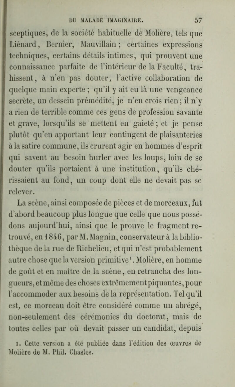 sceptiques, de la société habituelle de Molière, tels que Liénard, Dernier, Mauvillain ; certaines expressions techniques, certains détails intimes, qui prouvent une connaissance parfaite de l’intérieur de la Faculté, tra- hissent, à n’en pas douter, l’active collaboration de quelque main experte ; qu’il y ait eu là une vengeance secrète, un dessein prémédité, je n’en crois rien ; il n’y a rien de terrible comme ces gens de profession savante et grave, lorsqu’ils se mettent en gaieté ; et je pense plutôt qu’en apportant leur contingent de plaisanteries à la satire commune, ils crurent agir en hommes d’esprit qui savent au besoin hurler avec les loups, loin de se douter qu’ils portaient à une institution, qu’ils ché- rissaient au fond, un coup dont elle ne devait pas se relever. La scène, ainsi composée de pièces et de morceaux, fut d’abord beaucoup plus longue que celle que nous possé- dons aujourd’hui, ainsi que le prouve le fragment re- trouvé, en 1846, par M. Magnin, conservateur à la biblio- thèque de la rue de Richelieu, et qui n’est probablement autre chose que la version primitive1. Molière, en homme de goût et en maître de la scène, en retrancha des lon- gueurs, et même des choses extrêmement piquantes, pour l’accommoder aux besoins de la représentation. Tel qu’il est, ce morceau doit être considéré comme un abrégé, non-seulement des cérémonies du doctorat, mais de toutes celles par où devait passer un candidat, depuis 1. Cette version a été publiée dans l’édition des œuvres de Molière de M. Pkii. Chasles.