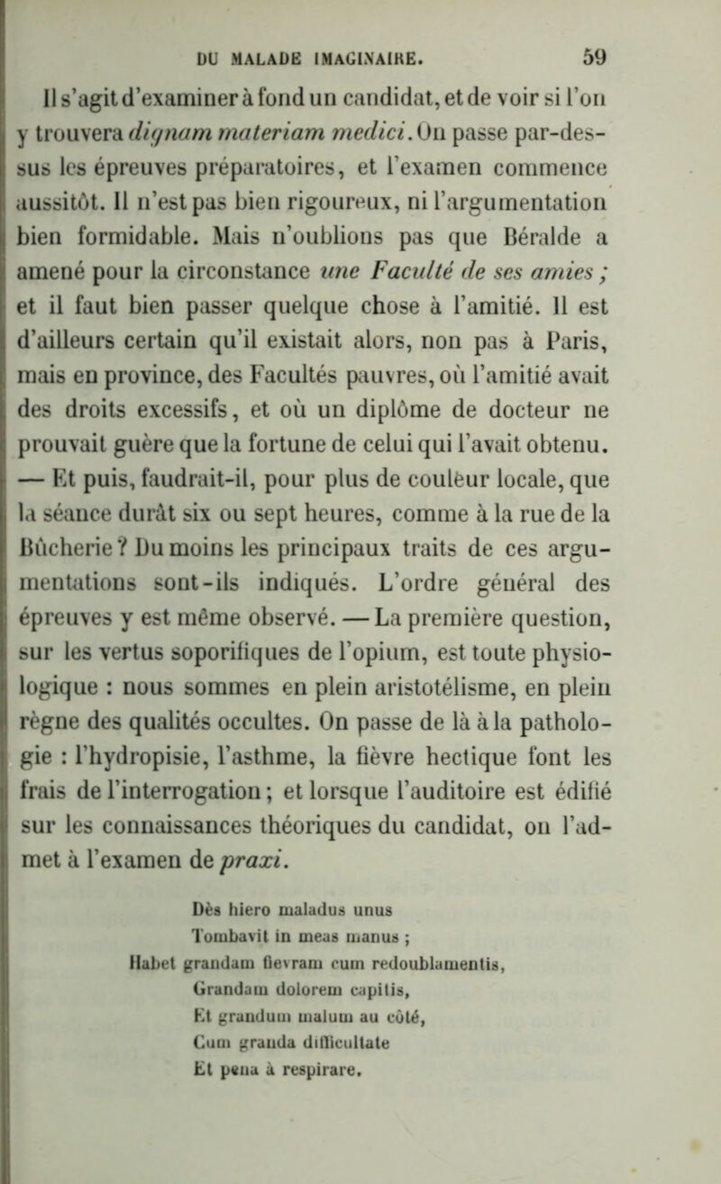 Il s’agit d’examiner à fond un candidat, et de voir si l’on y trouvera dignam materiam medici. On passe par-des- sus les épreuves préparatoires, et l’examen commence aussitôt. Il n’est pas bien rigoureux, ni l’argumentation bien formidable. Mais n’oublions pas que Béralde a amené pour la circonstance une Faculté de ses amies ; et il faut bien passer quelque chose à l’amitié. 11 est d’ailleurs certain qu’il existait alors, non pas à Paris, mais en province, des Facultés pauvres, où l’amitié avait des droits excessifs, et où un diplôme de docteur ne prouvait guère que la fortune de celui qui l’avait obtenu. — Et puis, faudrait-il, pour plus de couleur locale, que la séance durât six ou sept heures, comme à la rue de la Bùcherie ? Du moins les principaux traits de ces argu- mentations sont-ils indiqués. L’ordre général des épreuves y est même observé. —La première question, sur les vertus soporifiques de l’opium, est toute physio- logique : nous sommes en plein aristotélisme, en plein règne des qualités occultes. On passe de là à la patholo- gie : l’hydropisie, l’asthme, la fièvre hectique font les frais de l’interrogation ; et lorsque l’auditoire est édifié sur les connaissances théoriques du candidat, on l’ad- met à l’examen de praxi. Dès hiero malailus unus Tombavit in meus manus ; Habet grandam flevram cum redoublamentis, Grandam doloreui capitis, Et grandum uialutu au côté, Cum graiida diflicultate Et p«ma à respirare.
