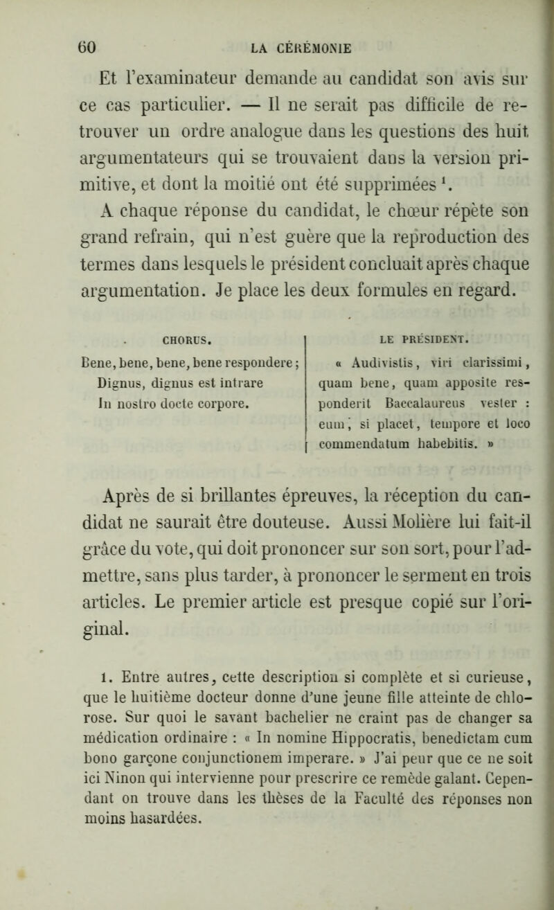 Et l’examinateur demande au candidat son avis sur ce cas particulier. — Il ne serait pas difficile de re- trouver uu ordre analogue dans les questions des huit, argumentateurs qui se trouvaient dans la version pri- mitive, et dont la moitié ont été supprimées L A chaque réponse du candidat, le chœur répète son grand refrain, qui n’est guère que la reproduction des termes dans lesquels le président concluait après chaque argumentation. Je place les deux formules en regard. CHORUS. Bene, bene, bene, bene respondere ; Dignus, dignus est intrare In nostro docte corpore. LE PRÉSIDENT. a Audivislis, viri clarissimi, quam bene, quam apposite res- ponderit Baccalaureus Tester : eiuni si placet, tempore et loco f commendatum habebitis. » Après de si brillantes épreuves, la réception du can- didat ne saurait être douteuse. Aussi Molière lui fait-il grâce du vote, qui doit prononcer sur son sort, pour l’ad- mettre, sans plus tarder, à prononcer le serment en trois articles. Le premier article est presque copié sur l’ori- ginal. 1. Entre autres, cette description si complète et si curieuse, que le huitième docteur donne d’une jeune fille atteinte de clilo- I rose. Sur quoi le savant bachelier ne craint pas de changer sa ] médication ordinaire : « In nomine Hippocratis, benedictam cum bono garçone conjunctionem imperare. » J’ai peur que ce ne soit ici Ninon qui intervienne pour prescrire ce remède galant. Gepen- I dant on trouve dans les thèses de la Faculté des réponses non moins hasardées.