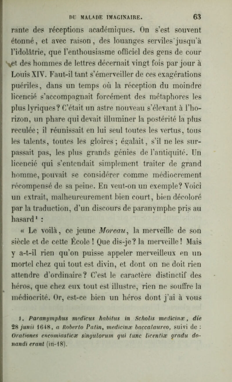 rante des réceptions académiques. On s’est souvent étonné, et avec raison, des louanges serviles jusqu’à l’idolâtrie, que l’enthousiasme officiel des gens de cour >et des hommes de lettres décernait vingt fois par jour à Louis XIV. Faut-il tant s’émerveiller de ces exagérations puériles, dans un temps où la réception du moindre licencié s’accompagnait forcément des métaphores les plus lyriques? C’était un astre nouveau s’élevant à l’ho- rizon, un phare qui devait illuminer la postérité la plus reculée; il réunissait en lui seul toutes les vertus, tous les talents, toutes les gloires; égalait, s’il ne les sur- passait pas, les plus grands génies de l’antiquité. Un licencié qui s’entendait simplement traiter de grand homme, pouvait se considérer comme médiocrement récompensé de sa peine. En veut-on un exemple? Voici un extrait, malheureurement bien court, bien décoloré par la traduction, d’un discours de paranymphe pris au hasard1 : « Le voilà, ce jeune Moreau, la merveille de son siècle et de cette École ! Que dis-je? la merveille ! Mais y a-t-il rien qu’on puisse appeler merveilleux en ui> mortel chez qui tout est divin, et dont on ne doit rien attendre d’ordinaire? C’est le caractère distinctif des héros, que chez eux tout est illustre, rien ne souffre la médiocrité. Or, est-ce bien un héros dont j’ai à vous I. Paranymphus m^dicus habitus in Scholis medicinæ, die 28 junii 16i8, a Roberto Patin, medicinæ baccalaureo, suivi de : Ora/iones encomiasticæ singulorum qui tune licentiæ gradu do- nandi erant (in-18).
