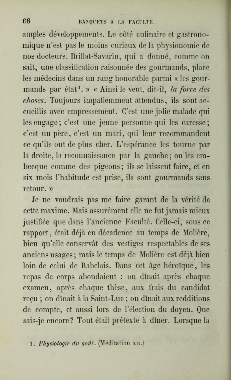 amples développements. Le côté culinaire et gastrono- mique n’est pas le moins curieux de la physionomie de nos docteurs. Brillat-Savarin, qui a donné, comme on sait, une classification raisonnée des gourmands, place les médecins dans un rang honorable parmi « les gour- mands par état1. » « Ainsi le veut, dit-il, la force des choses. Toujours impatiemment attendus, ils sont ac- cueillis avec empressement. C’est une jolie malade qui les engage ; c’est, une jeune personne qui les caresse ; c’est un père, c’est un mari, qui leur recommandent ce qu’ils ont de plus cher. L’espérance les tourne par la droite, la reconnaissance par la gauche ; on les em- becque comme des pigeons ; ils se laissent faire, et en six mois l’habitude est prise, ils sont gourmands sans retour. » Je ne voudrais pas me faire garant de la vérité de cette maxime. Mais assurément elle ne fut jamais mieux justifiée que dans l’ancienne Faculté. Celle-ci, sous ce rapport, était déjà en décadence au temps de Molière, bien qu’elle conservât des vestiges respectables de ses anciens usages; mais le temps de Molière est déjà bien loin de celui de Rabelais. Dans cet âge héroïque, les repas de corps abondaient : on dînait après chaque examen, après chaque thèse, aux frais du candidat reçu ; on dînait à la Saint-Luc ; on dînait aux redditions de compte, et aussi lors de l’élection du doyen. Que sais-je encore? Tout était prétexte à dîner. Lorsque la . Physiologie du goûf. (Méditation xn.)