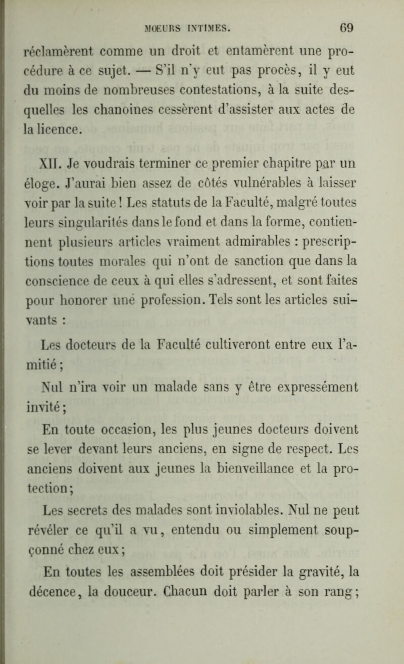 réclamèrent comme un droit et entamèrent une pro- cédure à ce sujet. — S’il n’y eut pas procès, il y eut du moins de nombreuses contestations, à la suite des- quelles les chanoines cessèrent d’assister aux actes de la licence. XII. Je voudrais terminer ce premier chapitre par un éloge. J’aurai bien assez de côtés vulnérables à laisser voir par la suite ! Les statuts de la Faculté, malgré toutes leurs singularités dans le fond et dans la forme, contien- nent plusieurs articles vraiment admirables : prescrip- tions toutes morales qui n’ont de sanction que dans la conscience de ceux à qui elles s’adressent, et sont faites pour honorer uné profession. Tels sont les articles sui- vants : Les docteurs de la Faculté cultiveront entre eux l’a- mitié ; Nul n’ira voir un malade sans y être expressément invité ; En toute occasion, les plus jeunes docteurs doivent se lever devant leurs anciens, en signe de respect. Les anciens doivent aux jeunes la bienveillance et la pro- tection ; Les secrets des malades sont inviolables. Nul ne peut révéler ce qu’il a vu, entendu ou simplement soup- çonné chez eux ; En toutes les assemblées doit présider la gravité, la décence, la douceur. Chacun doit parler à son rang;