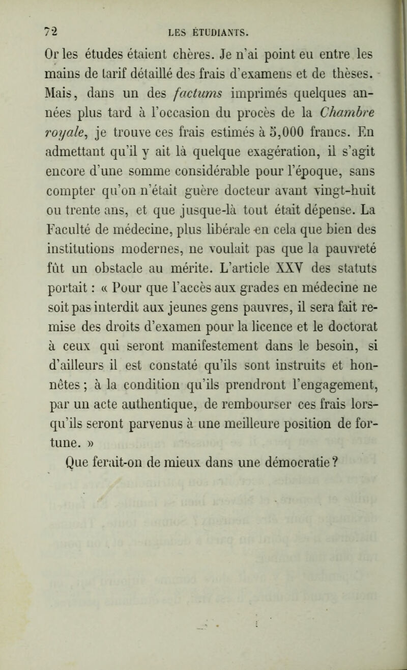 Or les études étaient chères. Je n’ai point eu entre les mains de tarif détaillé des frais d’examens et de thèses. Mais, dans un des factums imprimés quelques an- nées plus tard à l’occasion du procès de la Chambre royale, je trouve ces frais estimés à 5,000 francs. En admettant qu’il y ait là quelque exagération, il s’agit encore d’une somme considérable pour l’époque, sans compter qu’on n’était guère docteur avant vingt-huit ou trente ans, et que jusque-là tout était dépense. La Faculté de médecine, plus libérale-en cela que bien des institutions modernes, ne voulait pas que la pauvreté fût un obstacle au mérite. L’article XXY des statuts portait : « Pour que l’accès aux grades en médecine ne soit pas interdit aux jeunes gens pauvres, il sera fait re- mise des droits d’examen pour la licence et le doctorat à ceux qui seront manifestement dans le besoin, si d’ailleurs il est constaté qu’ils sont instruits et hon- nêtes ; à la condition qu’ils prendront l’engagement, par un acte authentique, de rembourser ces frais lors- qu’ils seront parvenus à une meilleure position de for- tune. » Que ferait-on de mieux dans une démocratie ?