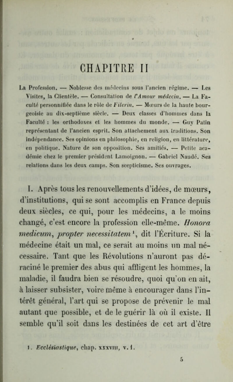 CHAPITRE II La Profession. — Noblesse des médecins sous l’ancien régime. — Les Visites, la Clientèle. — Consultât ion de l'Amour médecin. — La Fa- culté personnifiée dans le rôle de Filerin. — Mœurs de la haute bour- geoisie au dix-septième siècle. — Deux classes d’hommes dans la Faculté : les orthodoxes et les hommes du monde. — Guy Patin représentant de l’ancien esprit. Son attachement aux traditions. Son indépendance. Ses opinions en philosophie, en religion, en littérature, en politique. Nature de son opposition. Ses amitiés. — Petite aca- démie chez le premier président Lamoignon. — Gabriel Naudé. Ses relations dans les deux camps. Son scepticisme. Ses ouvrages. I. Après tous les renouvellements d’idées, de mœurs, d’institutions, qui se sont accomplis en France depuis deux siècles, ce qui, pour les médecins, a le moins changé, c’est encore la profession elle-même. Honora medicwm, propter neeessitatem', dit l’Écriture. Si la médecine était un mal, ce serait au moins un mal né- cessaire. Tant que les Révolutions n’auront pas dé- raciné le premier des abus qui affligent les hommes, la maladie, il faudra bien se résoudre, quoi qu on en ait, à laisser subsister, voire même à encourager dans l’in- térêt général, l’art qui se propose de prévenir le mal autant que possible, et de le guérir là où il existe. Il semble qu’il soit dans les destinées de cet art d’être i. Ecclésiastique, cliap. xxxvm, v. 1. 5