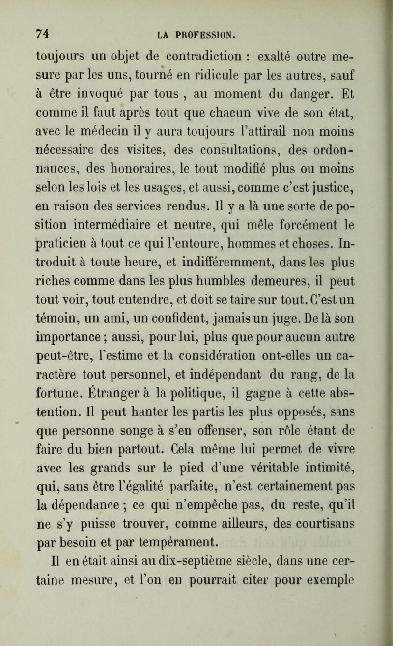 toujours un objet de contradiction : exalté outre me- sure par les uns, tourné en ridicule par les autres, sauf à être invoqué par tous , au moment du danger. Et comme il faut après tout que chacun vive de son état, avec le médecin il y aura toujours l’attirail non moins nécessaire des visites, des consultations, des ordon- nances, des honoraires, le tout modifié plus ou moins selon les lois et les usages, et aussi, comme c’est justice, en raison des services rendus. Il y a là une sorte de po- sition intermédiaire et neutre, qui mêle forcément le praticien à tout ce qui l’entoure, hommes et choses. In- troduit à toute heure, et indifféremment, dans les plus riches comme dans les plus humbles demeures, il peut tout voir, tout entendre, et doit se taire sur tout. C’est un témoin, un ami, un confident, jamais un juge. De là son importance; aussi, pour lui, plus que pour aucun autre peut-être, l’estime et la considération ont-elles un ca- ractère tout personnel, et indépendant du rang, de la fortune. Étranger à la politique, il gagne à cette abs- tention. Il peut hanter les partis les plus opposés, sans que personne songe à s’en offenser, son rôle étant de faire du bien partout. Cela même lui permet de vivre avec les grands sur le pied d’une véritable intimité, qui, sans être l’égalité parfaite, n’est certainement pas la dépendance ; ce qui n’empêche pas, du reste, qu’il ne s’y puisse trouver, comme ailleurs, des courtisans par besoin et par tempérament. Il en était ainsi au dix-septième siècle, dans une cer- taine mesure, et l’on en pourrait citer pour exemple