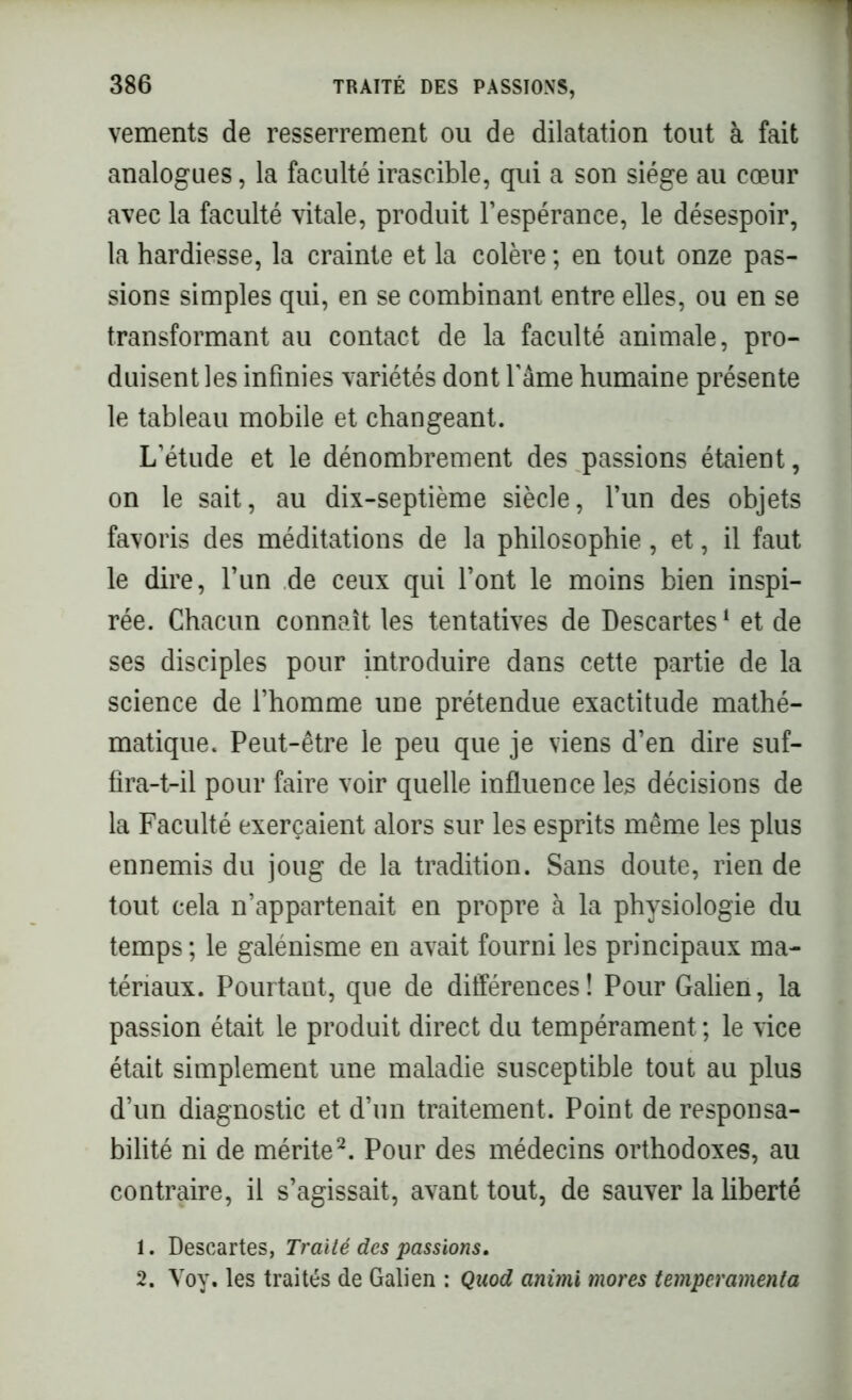 vements de resserrement ou de dilatation tout à fait analogues, la faculté irascible, qui a son siège au cœur avec la faculté vitale, produit l’espérance, le désespoir, la hardiesse, la crainte et la colère ; en tout onze pas- sions simples qui, en se combinant entre elles, ou en se transformant au contact de la faculté animale, pro- duisent les infinies variétés dont famé humaine présente le tableau mobile et changeant. L’étude et le dénombrement des passions étaient, on le sait, au dix-septième siècle, l’un des objets favoris des méditations de la philosophie, et, il faut le dire, l’un de ceux qui l’ont le moins bien inspi- rée. Chacun connaît les tentatives de Descartes1 et de ses disciples pour introduire dans cette partie de la science de l’homme une prétendue exactitude mathé- matique. Peut-être le peu que je viens d’en dire suf- fira-t-il pour faire voir quelle influence les décisions de la Faculté exerçaient alors sur les esprits même les plus ennemis du joug de la tradition. Sans doute, rien de tout cela n’appartenait en propre à la physiologie du temps ; le galénisme en avait fourni les principaux ma- tériaux. Pourtant, que de différences ! Pour Galien, la passion était le produit direct du tempérament ; le vice était simplement une maladie susceptible tout au plus d’un diagnostic et d’un traitement. Point de responsa- bilité ni de mérite2. Pour des médecins orthodoxes, au contraire, il s’agissait, avant tout, de sauver la liberté 1. Descartes, Traité des passions. 2. Voy. les traités de Galien : Quod animi mores temperamenta