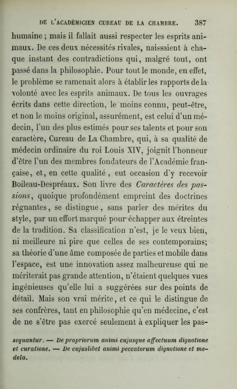 humaine ; mais il fallait aussi respecter les esprits ani- maux. De ces deux nécessités rivales, naissaient à cha- que instant des contradictions qui, malgré tout, ont passé dans la philosophie. Pour tout le monde, en effet, le problème se ramenait alors à établir les rapports delà volonté avec les esprits animaux. De tous les ouvrages écrits dans cette direction, le moins connu, peut-être, et non le moins original, assurément, est celui d’un mé- decin, l’un des plus estimés pour ses talents et pour son caractère, Cureau de La Chambre, qui, à sa qualité de médecin ordinaire du roi Louis XIY, joignit l'honneur d’être l’un des membres fondateurs de l’Académie fran- çaise , et, en cette qualité, eut occasion d’y recevoir Boileau-Despréaux. Son livre des Caractères des pas- sions, quoique profondément empreint des doctrines régnantes, se distingue, sans parler des mérites du style, par un effort marqué pour*échapper aux étreintes de la tradition. Sa classification n’est, je le veux bien, ni meilleure ni pire que celles de ses contemporains; sa théorie d’une âme composée de parties et mobile dans l’espace, est une innovation assez malheureuse qui ne mériterait pas grande attention, n’étaient quelques vues ingénieuses qu’elle lui a suggérées sur des points de détail. Mais son vrai mérite, et ce qui le distingue de ses confrères, tant en philosophie qu’en médecine, c’est de ne s’être pas exercé seulement à expliquer les pas- sequantur. — De propriorum animi cujusgue affectunm dignotione et curatione. — De cujuslibet animi peccatorum dignotione et me- dela.