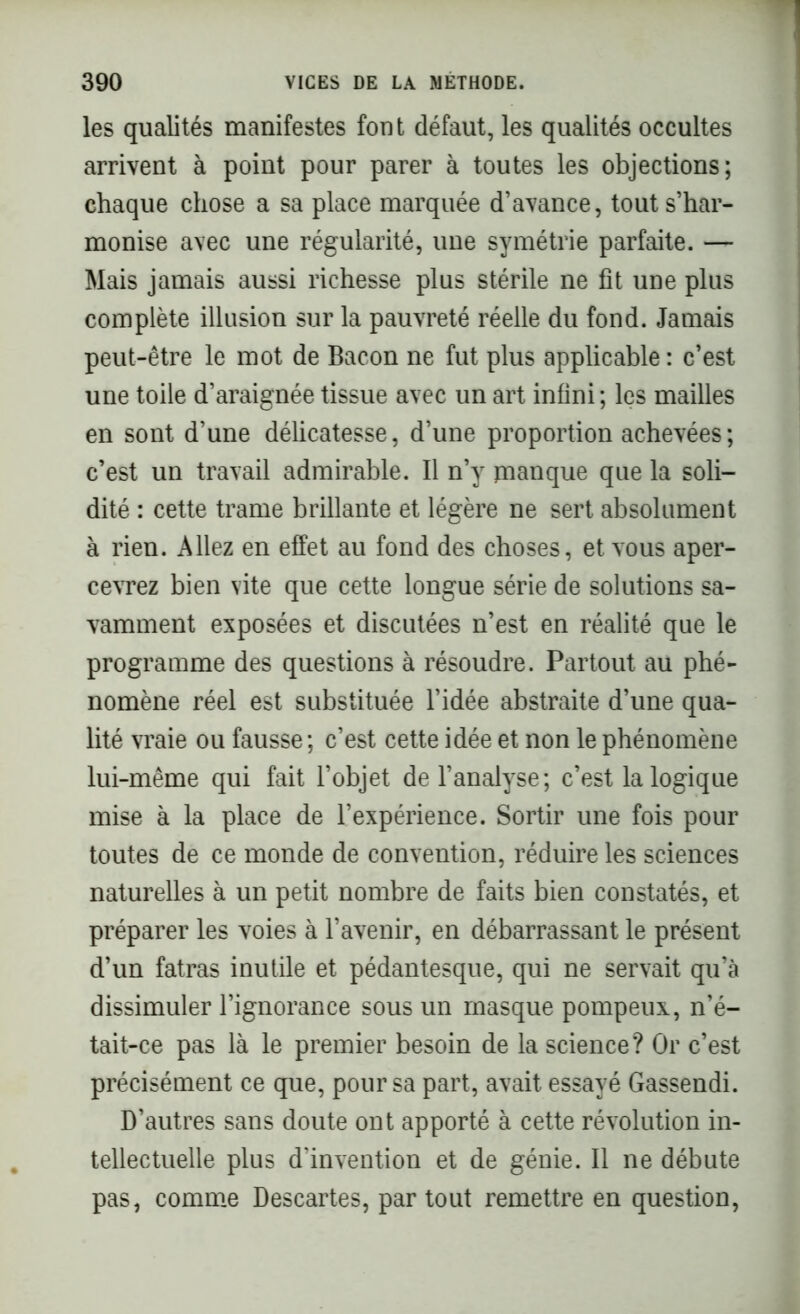 les qualités manifestes font défaut, les qualités occultes arrivent à point pour parer à toutes les objections; chaque chose a sa place marquée d’avance, tout s’har- monise avec une régularité, une symétrie parfaite. — Mais jamais aussi richesse plus stérile ne fit une plus complète illusion sur la pauvreté réelle du fond. Jamais peut-être le mot de Bacon ne fut plus applicable : c’est une toile d’araignée tissue avec un art infini; les mailles en sont d’une délicatesse, d’une proportion achevées; c’est un travail admirable. Il n’y manque que la soli- dité : cette trame brillante et légère ne sert absolument à rien. Allez en effet au fond des choses, et vous aper- cevrez bien vite que cette longue série de solutions sa- vamment exposées et discutées n’est en réalité que le programme des questions à résoudre. Partout au phé- nomène réel est substituée l’idée abstraite d’une qua- lité vraie ou fausse; c’est cette idée et non le phénomène lui-même qui fait l’objet de l’analyse; c’est la logique mise à la place de l’expérience. Sortir une fois pour toutes de ce monde de convention, réduire les sciences naturelles à un petit nombre de faits bien constatés, et préparer les voies à l’avenir, en débarrassant le présent d’un fatras inutile et pédantesque, qui ne servait qu’à dissimuler l’ignorance sous un masque pompeux, n’é- tait-ce pas là le premier besoin de la science? Or c’est précisément ce que, pour sa part, avait essayé Gassendi. D’autres sans doute ont apporté à cette révolution in- tellectuelle plus d’invention et de génie. Il ne débute pas, comme Descartes, partout remettre en question,