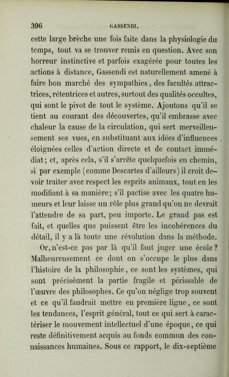 cette large brèche une fois faite dans la physiologie du temps, tout va se trouver remis en question. Avec son horreur instinctive et parfois exagérée pour toutes les actions à distance, Gassendi est naturellement amené à faire bon marché des sympathies, des facultés attrac- triees, rétentrices et autres, surtout des qualités occultes, qui sont le pivot de tout le système. Ajoutons qu’il se tient au courant des découvertes, qu’il embrasse avec chaleur la cause de la circulation, qui sert merveilleu- sement ses vues, en substituant aux idées d’influences éloignées celles d’action directe et de contact immé- diat; et, après cela, s’il s’arrête quelquefois en chemin, si par exemple (comme Descartes d’ailleurs) il croit de- voir traiter avec respect les esprits animaux, tout en les modifiant à sa manière; s’il pactise avec les quatre hu- meurs et leur laisse un rôle plus grand qu’on ne devrait l’attendre de sa part, peu importe. Le grand pas est fait, et quelles que puissent être les incohérences du détail, il y a là toute une révolution dans la méthode. Or,n’est-ce pas par là qu’il faut juger une école? Malheureusement ce dont on s’occupe le plus dans l’hisloire de la philosophie, ce sont les systèmes, qui sont précisément la partie fragile et périssable de l’œuvre des philosophes. Ce qu’on néglige trop souvent et ce qu’il faudrait mettre en première ligne, ce sont les tendances, l’esprit général, tout ce qui sert à carac- tériser le mouvement intellectuel d’une époque, ce qui reste définitivement acquis au fonds commun des con- naissances humaines. Sous ce rapport, le dix-septième