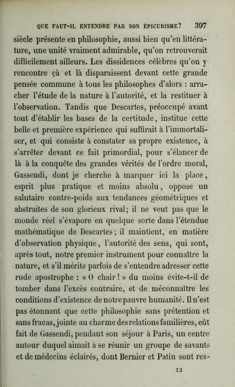 siècle présente en philosophie, aussi bien qu’en littéra- ture, une unité vraiment admirable, qu’on retrouverait difficilement ailleurs. Les dissidences célèbres qu’on y rencontre çà et là disparaissent devant cette grande pensée commune à tous les philosophes d’alors : arra- cher l’étude de la nature à l’autorité, et la restituer à l’observation. Tandis que Descartes, préoccupé avant tout d’établir les bases de la certitude, institue cette belle et première expérience qui suffirait à l’immortali- ser, et qui consiste à constater sa propre existence, à s’arrêter devant ce fait primordial, pour s’élancer de là à la conquête des grandes vérités de l’ordre moral, Gassendi, dont je cherche à marquer ici la place, esprit plus pratique et moins absolu, oppose un salutaire contre-poids aux tendances géométriques et abstraites de son glorieux rival; il ne veut pas que le monde réel s’évapore en quelque sorte dans l’étendue mathématique de Descartes ; il maintient, en matière d’observation physique, l’autorité des sens, qui sont, après tout, notre premier instrument pour connaître la nature, et s’il mérite parfois de s’entendre adresser cette rude apostrophe : « O chair ! » du moins évite-t-il de tomber dans l’excès contraire, et de méconnaître les conditions d’existence de notre pauvre humanité. Il n’est pas étonnant que cette philosophie sans prétention et sans fracas, jointe au charme desrelations familières, eût fait de Gassendi, pendant son séjour à Paris, un centre autour duquel aimait à se réunir un groupe de savants et de médecins éclairés, dont Bernier et Patin sont res- 23