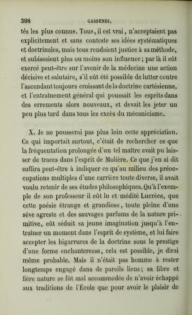 tés les plus connus. Tous, il est vrai, n’acceptaient pas explicitement et sans conteste ses idées systématiques et doctrinales, mais tous rendaient justice à sa méthode, et subissaient plus ou moins son influence ; par là il eût exercé peut-être sur l’avenir de la médecine une action décisive et salutaire, s’il eût été possible de lutter contre l’ascendant toujours croissant de la doctrine cartésienne, et l’entraînement général qui poussait les esprits dans des errements alors nouveaux, et devait les jeter un peu plus tard dans tous les excès du mécanicisme, X. Je ne pousserai pas plus loin cette appréciation. Ce qui importait surtout, c’était de rechercher ce que la fréquentation prolongée d’un tel maître avait pu lais- ser de traces dans l’esprit de Molière. Ce que j’en ai dit suffira peut-être à indiquer ce qu’au milieu des préoc- cupations multiples d’une carrière toute diverse, il avait voulu retenir de ses études philosophiques. Qu’à l’exem- ple de son professeur il eût lu et médité Lucrèce, que cette poésie étrange et grandiose, toute pleine d’une sève agreste et des sauvages parfums de la nature pri- mitive, eût séduit sa jeune imagination jusqu’à l’en- traîner un moment dans l’esprit de système, et lui faire accepter les bigarrures de la doctrine sous le prestige d’une forme enchanteresse, cela est possible, je dirai même probable. Mais il n’était pas homme à rester longtemps engagé dans de pareils liens; sa libre et hère nature se fût mal accommodée de n’avoir échappé aux traditions de l’École que pour avoir le plaisir de