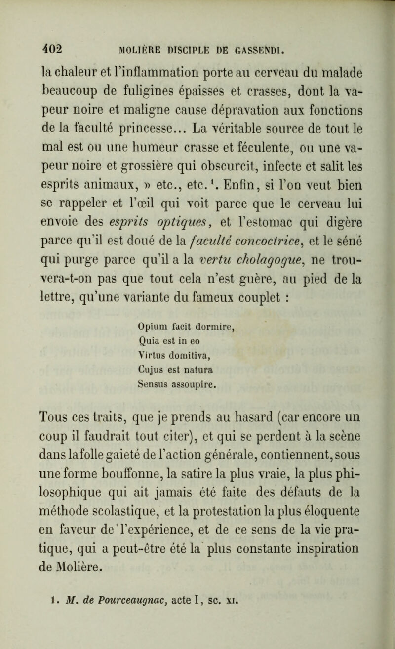 la chaleur et l’inflammation porte au cerveau du malade beaucoup de fuligines épaisses et crasses, dont la va- peur noire et maligne cause dépravation aux fonctions de la faculté princesse... La véritable source de tout le mal est ou une humeur crasse et féculente, ou une va- peur noire et grossière qui obscurcit, infecte et salit les esprits animaux, » etc., etc.1. Enfin, si l’on veut bien se rappeler et l’œil qui voit parce que le cerveau lui envoie des esprits optiques, et l’estomac qui digère parce qu’il est doué de la faculté concoctrice, et le séné qui purge parce qu’il a la vertu cholagogue, ne trou- vera-t-on pas que tout cela n’est guère, au pied de la lettre, qu’une variante du fameux couplet : Opium facit dormire, Quia est in eo Virtus domitiva, Cujus est natura Sensus assoupire. Tous ces traits, que je prends au hasard (car encore un coup il faudrait tout citer), et qui se perdent à la scène dans la folle gaieté de l’action générale, contiennent, sous une forme bouffonne, la satire la plus vraie, la plus phi- losophique qui ait jamais été faite des défauts de la méthode scolastique, et la protestation la plus éloquente en faveur de‘l’expérience, et de ce sens de la vie pra- tique, qui a peut-être été la plus constante inspiration de Molière. 1. M. de Pourceaugnac, acte I, sc. xi.